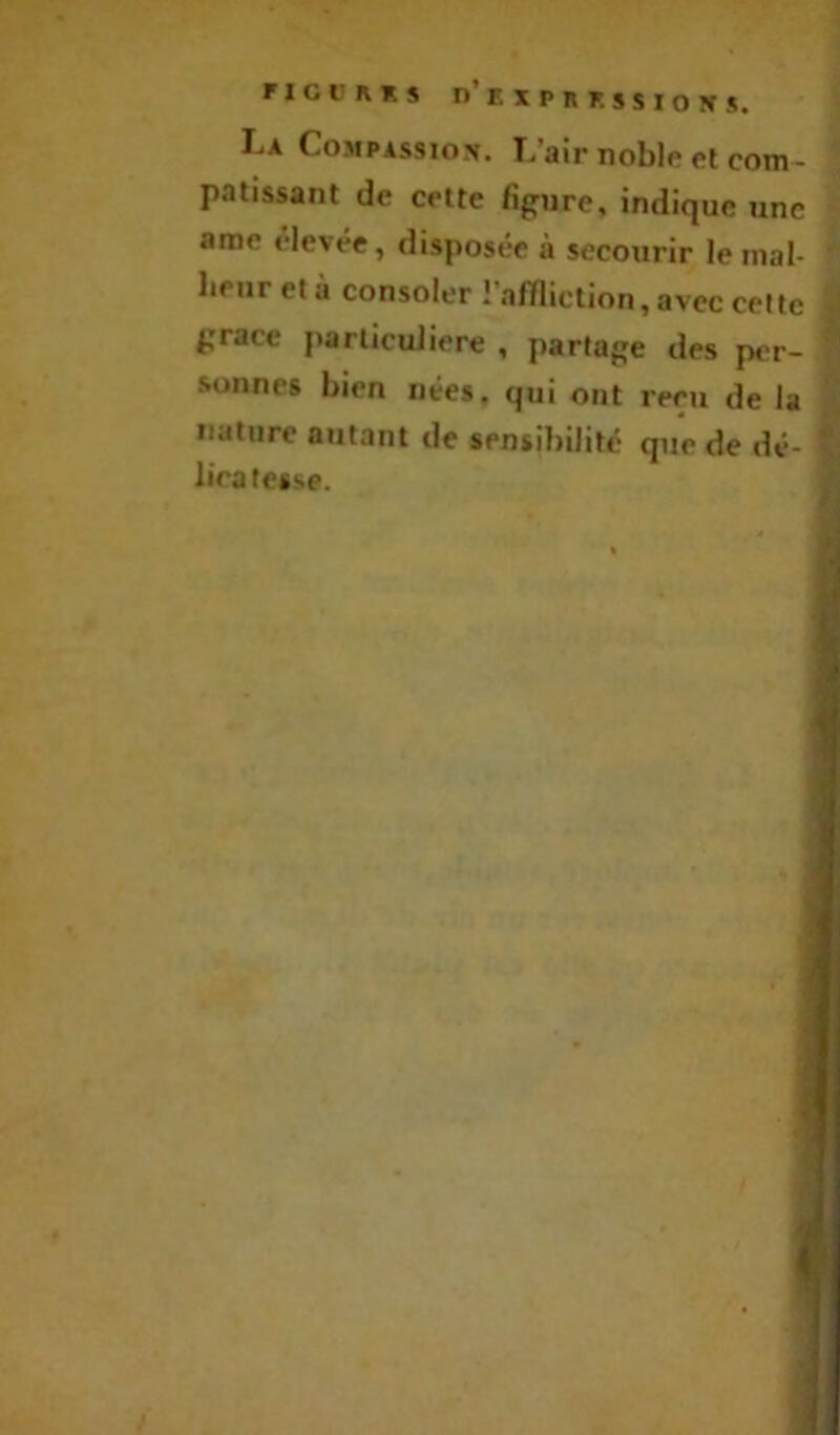FICURKS n'KXPRF. SSIOITS. La Compassion. L’air noble et com- patissant de cette figure, indique une ame elevée, disposée à secourir le mal- lipiir età consoler r.ifïliction, avec celte grâce particulière , partage des per- ^ sonnes bien nées, qui ont reçu de la nature autant de sensibilité que de dé- y lira fesse.