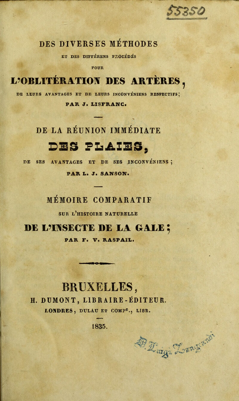 SS3SÔ DES DIVERSES MÉTHODES ET DES DIFFÉRONS PROCÉDÉS FOUR L’OBLITÉRATION DES ARTÈRES, DE LEURS AVANTAGES ET DE LEURS INCONVÉNIENS RESPECTIFS; PAR J. LISFRANG. DE LA RÉUNION IMMÉDIATE DES PLAIES, DE SES AVANTAGES ET DE SES INCONVENIENS ; PAR La J. SANSON. MÉMOIRE COMPARATIF SUR l’histoire naturelle DE L’INSECTE DE LA GALE 5 PAR F. V. RASPA1L. BRUXELLES, H. DUMONT, LIBRAIRE-ÉDITEUR. LONDRES, DULAU ET COMPe., LIER.