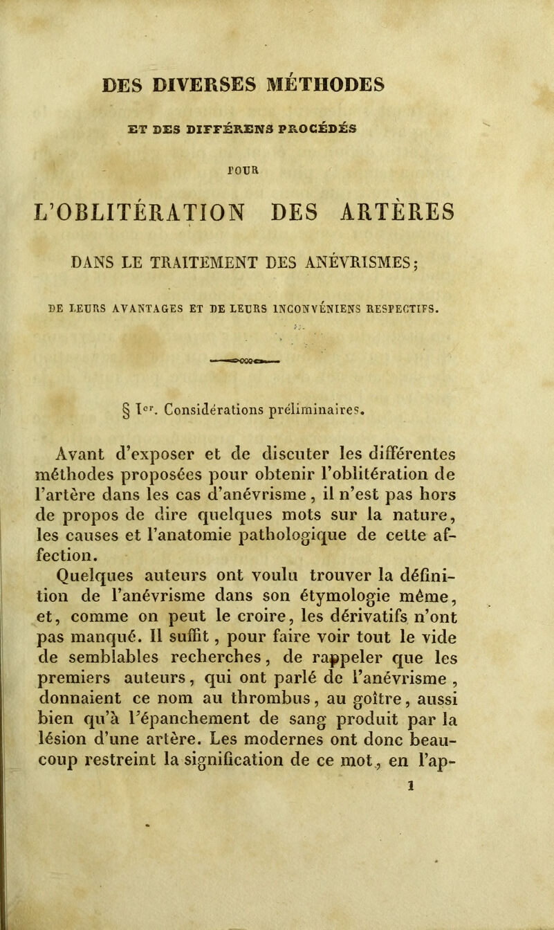 DES DIVERSES MÉTHODES ET DES DIFFÉRENS PROCÉDÉS POUR L’OBLITÉRATION DES ARTÈRES DANS LE TRAITEMENT DES ANÉVRISMES; DE LEURS AVANTAGES ET DE LEURS 1NC0NVENIENS RESPECTIFS. § Ier. Considérations préliminaires. Avant d’exposer et de discuter les différentes méthodes proposées pour obtenir l’oblitération de l’artère dans les cas d’anévrisme, il n’est pas hors de propos de dire quelques mots sur la nature, les causes et l’anatomie pathologique de cette af- fection. Quelques auteurs ont voulu trouver la défini- tion de l’anévrisme dans son étymologie même, et, comme on peut le croire, les dérivatifs n’ont pas manqué. 11 suffit, pour faire voir tout le vide de semblables recherches, de rappeler que les premiers auteurs, qui ont parlé de l’anévrisme , donnaient ce nom au thrombus, au goitre, aussi bien qu’à l’épanchement de sang produit par la lésion d’une artère. Les modernes ont donc beau- coup restreint la signification de ce mot., en l’ap- 1