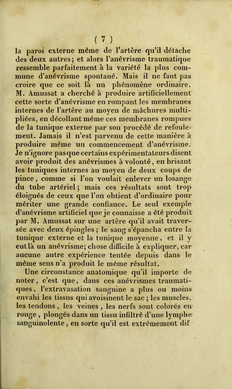 la paroi externe même de l’artère qu’il détache des deux autres; et alors l’anévrisme traumatique ressemble parfaitement à la variété la plus com- mune d’anévrisme spontané. Mais il ne faut pas croire que ce soit là un phénomène ordinaire. M. Amussat a cherché à produire artificiellement cette sorte d’anévrisme en rompant les membranes internes de l’artère au moyen de màchures multi- pliées, en décollant même ces membranes rompues de la tunique externe par son procédé de refoule- ment. Jamais il n’est parvenu de cette manière à produire même un commencement d’anévrisme. Je n’ignore pas que certains expérimentateurs disent avoir produit des anévrismes à volonté, en brisant les tuniques internes au moyen de deux coups de pince, comme si l’on voulait enlever un losange du tube artériel ; mais ces résultats sont trop éloignés de ceux que l’on obtient d’ordinaire pour mériter une grande confiance. Le seul exemple d’anévrisme artificiel que je connaisse a été produit par M. Amussat sur une artère qu’il avait traver- sée avec deux épingles ; le sang s’épancha entre la tunique externe et la tunique moyenne, et il y eut là un anévrisme; chose difficile à expliquer, car aucune autre expérience tentée depuis dans le même sens n’a produit le même résultat. Une circonstance anatomique qu’il importe de noter, c’est que, dans ces anévrismes traumati- ques , l’extravasation sanguine a plus ou moins envahi les tissus qui avoisinent le sac ; les muscles, les tendons, les veines , les nerfs sont colorés eri rouge , plongés dans un tissu infiltré d’une lymphe sanguinolente, en sorte qu’il est extrêmement dif