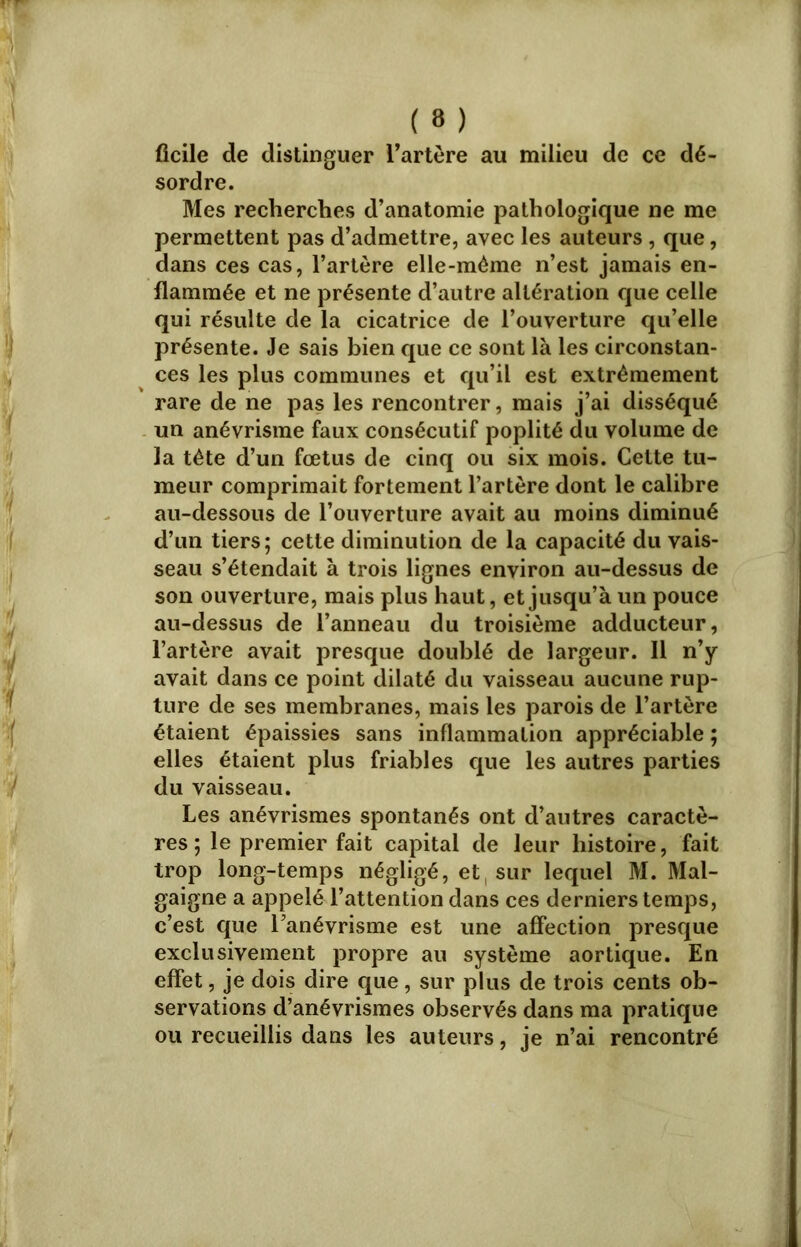 ficile de distinguer l’artère au milieu de ce dé- sordre. Mes recherches d’anatomie pathologique ne me permettent pas d’admettre, avec les auteurs , que, dans ces cas, l’artère elle-même n’est jamais en- flammée et ne présente d’autre altération que celle qui résulte de la cicatrice de l’ouverture qu’elle présente. Je sais bien que ce sont là les circonstan- ces les plus communes et qu’il est extrêmement rare de ne pas les rencontrer, mais j’ai disséqué un anévrisme faux consécutif poplité du volume de la tête d’un fœtus de cinq ou six mois. Cette tu- meur comprimait fortement l’artère dont le calibre au-dessous de l’ouverture avait au moins diminué d’un tiers; cette diminution de la capacité du vais- seau s’étendait à trois lignes environ au-dessus de son ouverture, mais plus haut, et jusqu’à un pouce au-dessus de l’anneau du troisième adducteur, l’artère avait presque doublé de largeur. Il n’y avait dans ce point dilaté du vaisseau aucune rup- ture de ses membranes, mais les parois de l’artère étaient épaissies sans inflammation appréciable ; elles étaient plus friables que les autres parties du vaisseau. Les anévrismes spontanés ont d’autres caractè- res ; le premier fait capital de leur histoire, fait trop long-temps négligé, et, sur lequel M. Mal- gaigne a appelé l’attention dans ces derniers temps, c’est que l’anévrisme est une affection presque exclusivement propre au système aortique. En effet, je dois dire que, sur plus de trois cents ob- servations d’anévrismes observés dans ma pratique ou recueillis dans les auteurs, je n’ai rencontré