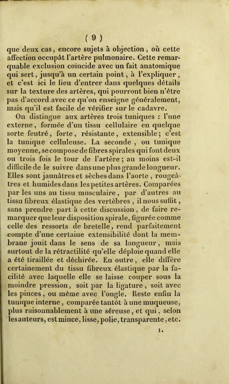 que deux cas, encore sujets à objection, où cette affection occupât l’artère pulmonaire. Cette remar- quable exclusion coïncide avec un fait anatomique qui sert, jusqu’à un certain point, à l’expliquer, et c’est ici le lieu d’entrer dans quelques détails sur la texture des arlères, qui pourront bien n’ètre pas d’accord avec ce qu’on enseigne généralement, mais qu’il est facile de vérifier sur le cadavre. On distingue aux artères trois tuniques : l’une externe, formée d’un tissu cellulaire en quelque sorte feutré, forte , résistante, extensible ; c’est la tunique celluleuse. La seconde , ou tunique moyenne, se compose de fibres spirales qui font deux ou trois fois le tour de l’artère ; au moins est-il difficile de le suivre dans une plus grande longueur. Elles sont jaunâtres et sèches dans l’aorte , rougeâ- tres et humides dans les petites artères. Comparées par les uns au tissu musculaire, par d’autres au tissu fibreux élastique des vertèbres , il nous suffit, sans prendre part à cette discussion, de faire re- marquer que leur disposition spirale, figurée comme celle des ressorts de bretelle, rend parfaitement compte d’une certaine extensibilité dont la mem- brane jouit dans le sens de sa longueur, mais surtout de la rétractilité qu’elle déploie quand elle a été tiraillée et déchirée. En outre, elle diffère certainement du tissu fibreux élastique par la fa- cilité avec laquelle elle se laisse couper sous la moindre pression, soit par la ligature , soit avec les pinces, ou même avec l’ongle. Pieste enfin la tunique interne, comparée tantôt à une muqueuse, plus raisonnablement à une séreuse, et qui, selon les auteurs, est mince, lisse, polie, transparente, etc. i.