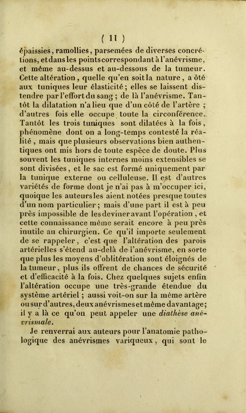 épaissies, ramollies, parsemées de diverses concré- tions, etdansles pointscorrespondantàl’anévrisme, et même au-dessus et au-dessous de la tumeur. Cette altération, quelle qu’en soit la nature, a ôté aux tuniques leur élasticité ; elles se laissent dis- tendre par l’effort du sang ; de là l’anévrisme. Tan- tôt la dilatation n’a lieu que d’un côté de l’artère ; d’autres fois elle occupe toute la circonférence. Tantôt les trois tuniques sont dilatées à la fois, phénomène dont on a long-temps contesté la réa- lité , mais que plusieurs observations bien authen- tiques ont mis hors de toute espèce de doute. Plus souvent les tuniques internes moins extensibles se sont divisées, et le sac est formé uniquement par la tunique externe ou celluleuse. Il est d’autres variétés de forme dont je n’ai pas à m’occuper ici, quoique les auteurs les aient notées presque toutes d’un nom particulier ; mais d’une part il est à peu près impossible de les deviner avant l’opération , et cette connaissance même serait encore à peu près inutile au chirurgien. Ce qu’il importe seulement de se rappeler, c’est que l’altération des parois artérielles s’étend au-delà de l’anévrisme, en sorte que plus les moyens d’oblitération sont éloignés de la tumeur, plus ils offrent de chances de sécurité et d’efficacité à la fois. Chez quelques sujets enfin l’altération occupe une très-grande étendue du système artériel ; aussi voit-on sur la même artère ou sur d’autres, deux anévrismes et même davantage; il y a là ce qu’on peut appeler une diathèse anë- vrismale. Je renverrai aux auteurs pour l’anatomie patho- logique des anévrismes variqueux, qui sont le