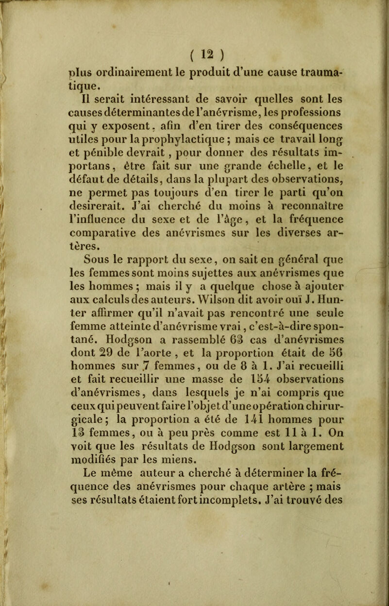 plus ordinairement le produit d’une cause trauma- tique. Il serait intéressant de savoir quelles sont les causes déterminantes de l’anévrisme, les professions qui y exposent, afin d’en tirer des conséquences utiles pour la prophylactique ; mais ce travaillons et pénible devrait, pour donner des résultats im- portans, être fait sur une grande échelle, et le défaut de détails, dans la plupart des observations, 11e permet pas toujours d’en tirer le parti qu’on désirerait. J’ai cherché du moins à reconnaître l’influence du sexe et de l’âge, et la fréquence comparative des anévrismes sur les diverses ar- tères. Sous le rapport du sexe, 011 sait en général que les femmes sont moins sujettes aux anévrismes que les hommes; mais il y a quelque chose à ajouter aux calculs des auteurs. Wilson dit avoir ouï J. Hun- ier affirmer qu’il n’avait pas rencontré une seule femme atteinte d’anévrisme vrai, c’est-à-dire spon- tané. Hodgson a rassemblé 68 cas d’anévrismes dont 29 de l’aorte , et la proportion était de 56 hommes sur ,7 femmes, ou de 8 à 1. J’ai recueilli et fait recueillir une masse de 154 observations d’anévrismes, dans lesquels je n’ai compris que ceux qui peuvent faire l’objet d’une opération chirur- gicale; la proportion a été de 141 hommes pour 18 femmes, ou à peu près comme est lia 1. On voit que les résultats de Hodgson sont largement modifiés par les miens. Le même auteur a cherché à déterminer la fré- quence des anévrismes pour chaque artère ; mais ses résultats étaient fort incomplets. J’ai trouvé des