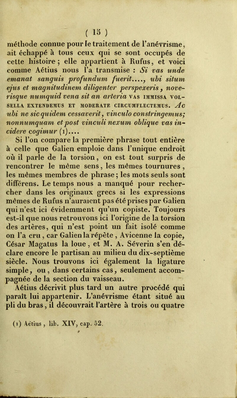 méthode connue pour le traitement de l’anévrisme, ait échappé à tous ceux qui se sont occupés de celte histoire ; elle appartient à Rufus, et voici comme Aétius nous l’a transmise : Si vas unde emanat sanguis profundum fuerit...., uhi situm ejus et magnitudinem diligenter perspexeris , nove- risque numquid vena sit an arteria vas immissa vol- SELLA EXTENDEMÜS ET MODERATF, CIRCUMFLECTEMUS. Ac uhi ne sicquidem cessaverit, vinculo constringémus; nonnumquam etpost vinculi nexum oblique vas in- cidere cogimur ( 1).... Si l’on compare la première phrase tout entière à celle que Galien emploie dans l’unique endroit où il parle de la torsion, on est tout surpris de rencontrer le même sens, les mêmes tournures , les mêmes membres de phrase ; les mots seuls sont différens. Le temps nous a manqué pour recher- cher dans les originaux grecs si les expressions mêmes de Rufus n’auraient pas été prises par Galien qui n’est ici évidemment qu’un copiste. Toujours est-il que nous retrouvons ici l’origine de la torsion des artères, qui n’est point un fait isolé comme on l’a cru, car Galien la répète , Avicenne la copie. César Magatus la loue, et M. A. Séverin s’en dé- clare encore le partisan au milieu du dix-septième siècle. Nous trouvons ici également la ligature simple, ou, dans certains cas, seulement accom- pagnée de la section du vaisseau. Aétius décrivit plus tard un autre procédé qui paraît lui appartenir. L’anévrisme étant situé au pli du bras, il découvrait l’artère à trois ou quatre