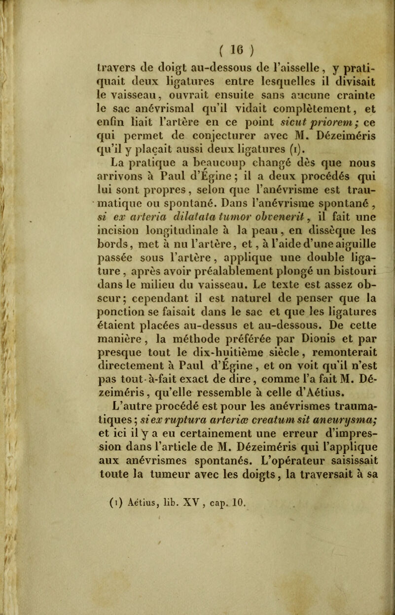 travers de doigt au-dessous de l’aisselle, y prati- quait deux ligatures entre lesquelles il divisait le vaisseau, ouvrait ensuite sans aucune crainte le sac anévrismal qu’il vidait complètement, et enfin liait l’artère en ce point sicut priorem ; ce qui permet de conjecturer avec M. Dézeiméris qu’il y plaçait aussi deux ligatures (i). La pratique a beaucoup changé dès que nous arrivons à Paul d’Égine ; il a deux procédés qui lui sont propres, selon que l’anévrisme est trau- matique ou spontané. Dans l’anévrisme spontané , si ex arteria dilatata tumor obvenerit, il fait une incision longitudinale à la peau, en dissèque les bords, met à nu l’artère, et, à l’aide d’une aiguille passée sous l’artère, applique une double liga- ture , après avoir préalablement plongé un bistouri dans le milieu du vaisseau. Le texte est assez ob- scur; cependant il est naturel de penser que la ponction se faisait dans le sac et que les ligatures étaient placées au-dessus et au-dessous. De cette manière, la méthode préférée par Dionis et par presque tout le dix-huitième siècle, remonterait directement à Paul d’Egine, et on voit qu’il n’est pas tout-à-fait exact de dire, comme l’a fait M. Dé- zeiméris , qu’elle ressemble à celle d’Aétius. L’autre procédé est pour les anévrismes trauma- tiques ; siexruptura arteriœ créâtum sit aneurysma; et ici il y a eu certainement une erreur d’impres- sion dans l’article de M. Dézeiméris qui l’applique aux anévrismes spontanés. L’opérateur saisissait toute la tumeur avec les doigts, la traversait à sa