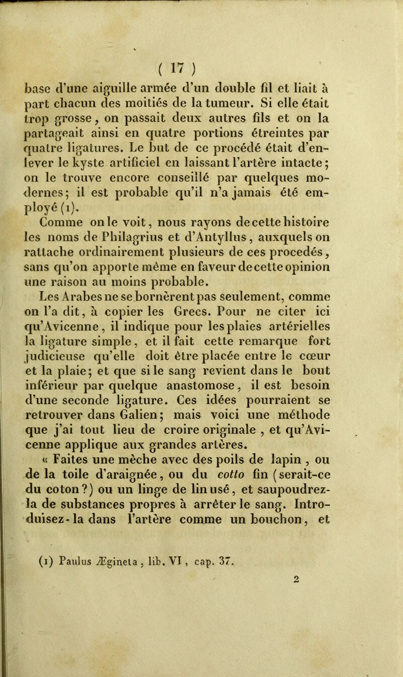 base d’une aiguille armée d’un double fil et liait à part chacun des moitiés de la tumeur. Si elle était trop grosse, on passait deux autres fils et on la partageait ainsi en quatre portions étreintes par quatre ligatures. Le but de ce procédé était d’en- lever le kyste artificiel en laissant l’artère intacte ; on le trouve encore conseillé par quelques mo- dernes: il est probable qu’il n’a jamais été em- ployé (1). Comme on le voit, nous rayons de cette histoire les noms de Philagrius et d’Antyllus, auxquels on rattache ordinairement plusieurs de ces procédés, sans qu’on apporte même en faveur de cette opinion une raison au moins probable. Les Arabes ne se bornèrent pas seulement, comme on l’a dit, à copier les Grecs. Pour ne citer ici qu’Avicenne, il indique pour les plaies artérielles la ligature simple, et il fait cette remarque fort judicieuse qu’elle doit être placée entre le cœur et la plaie; et que si le sang revient dans le bout inférieur par quelque anastomose, il est besoin d’une seconde ligature. Ces idées pourraient se retrouver dans Galien; mais voici une méthode que j’ai tout lieu de croire originale , et qu’Avi- cenne applique aux grandes artères. « Faites une mèche avec des poils de lapin , ou de la toile d’araignée, ou du cotto fin ( serait-ce du coton?) ou un linge de lin usé, et saupoudrez- la de substances propres à arrêter le sang. Intro- duisez* la dans l’artère comme un bouchon, et (i) Paulus Æginela , lib. VI, cap. 37.