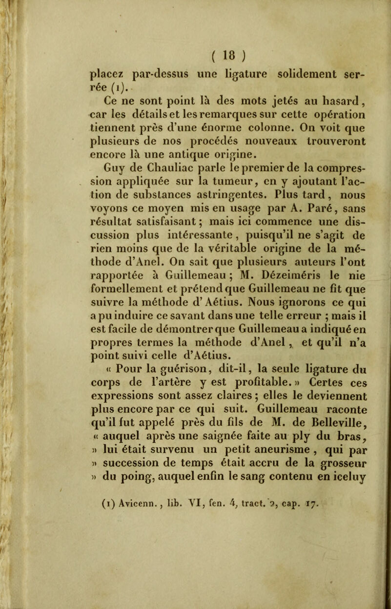 placez par-dessus une ligature solidement ser- rée (1). Ce ne sont point là des mots jetés au hasard, car les détails et les remarques sur cette opération tiennent près d’une énorme colonne. On voit que plusieurs de nos procédés nouveaux trouveront encore là une antique origine. Guy de Chauliac parle le premier de la compres- sion appliquée sur la tumeur, en y ajoutant l’ac- tion de substances astringentes. Plus tard, nous voyons ce moyen mis en usage par A. Paré, sans résultat satisfaisant ; mais ici commence une dis- cussion plus intéressante, puisqu’il ne s’agit de rien moins que de la véritable origine de la mé- thode d’Anel. On sait que plusieurs auteurs l’ont rapportée à Guillemeau ; M. Dézeiméris le nie formellement et prétend que Guillemeau ne fit que suivre la méthode d’Aétius. Nous ignorons ce qui a pu induire ce savant dans une telle erreur ; mais il est facile de démontrer que Guillemeau a indiqué en propres termes la méthode d’Anel, et qu’il n’a point suivi celle d’Aétius. « Pour la guérison, dit-il, la seule ligature du corps de l’artère y est profitable. » Certes ces expressions sont assez claires ; elles le deviennent plus encore par ce qui suit. Guillemeau raconte qu’il fut appelé près du fils de M. de Belleville, « auquel après une saignée faite au ply du bras, 3) lui était survenu un petit aneurisme , qui par 3» succession de temps était accru de la grosseur 3> du poing, auquel enfin le sang contenu en iceluy (i) Avicenn., lib. YI, fen. 4, tract. 2, cap. 17.