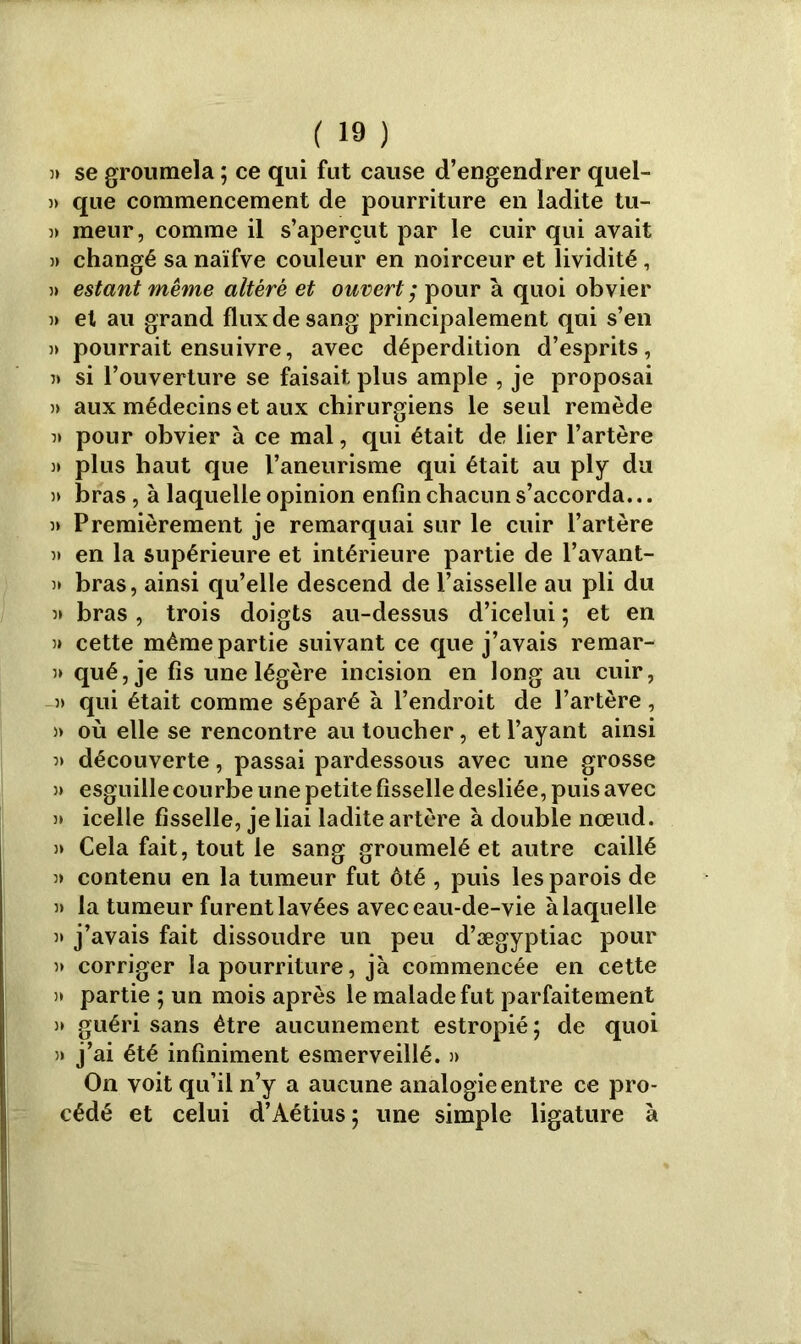 5» se groumela ; ce qui fut cause d’engendrer quel- » que commencement de pourriture en ladite tu- 5> meur, comme il s’aperçut par le cuir qui avait changé sa naïfve couleur en noirceur et lividité, ?» estant même altéré et ouvert ; pour à quoi obvier 3> et au grand flux de sang principalement qui s’en 3> pourrait ensuivre, avec déperdition d’esprits, 3» si l’ouverture se faisait plus ample , je proposai 3> aux médecins et aux chirurgiens le seul remède 3» pour obvier à ce mal, qui était de lier l’artère 3» plus haut que l’aneurisme qui était au ply du 3» bras, à laquelle opinion enfin chacun s’accorda... 3» Premièrement je remarquai sur le cuir l’artère 3i en la supérieure et intérieure partie de l’avant- 3» bras, ainsi qu’elle descend de l’aisselle au pli du 3» bras, trois doigts au-dessus d’icelui ; et en 3» cette même partie suivant ce que j’avais remar- 3» qué, je fis une légère incision en long au cuir, -3> qui était comme séparé à l’endroit de l’artère, )) où elle se rencontre au toucher, et l’ayant ainsi 3» découverte, passai pardessous avec une grosse 3» esguille courbe une petite fisselle desliée, puis avec 3* icelle fisselle, je liai ladite artère à double nœud. 3» Cela fait, tout le sang groumelé et autre caillé 33 contenu en la tumeur fut ôté , puis les parois de 3> la tumeur furent lavées avec eau-de-vie à laquelle 3» j’avais fait dissoudre un peu d’ægyptiac pour 3» corriger la pourriture, jà commencée en cette )* partie ; un mois après le malade fut parfaitement s» guéri sans être aucunement estropié ; de quoi 3i j’ai été infiniment esmerveillé. 3> On voit qu’il n’y a aucune analogie entre ce pro- cédé et celui d’Aétius; une simple ligature à