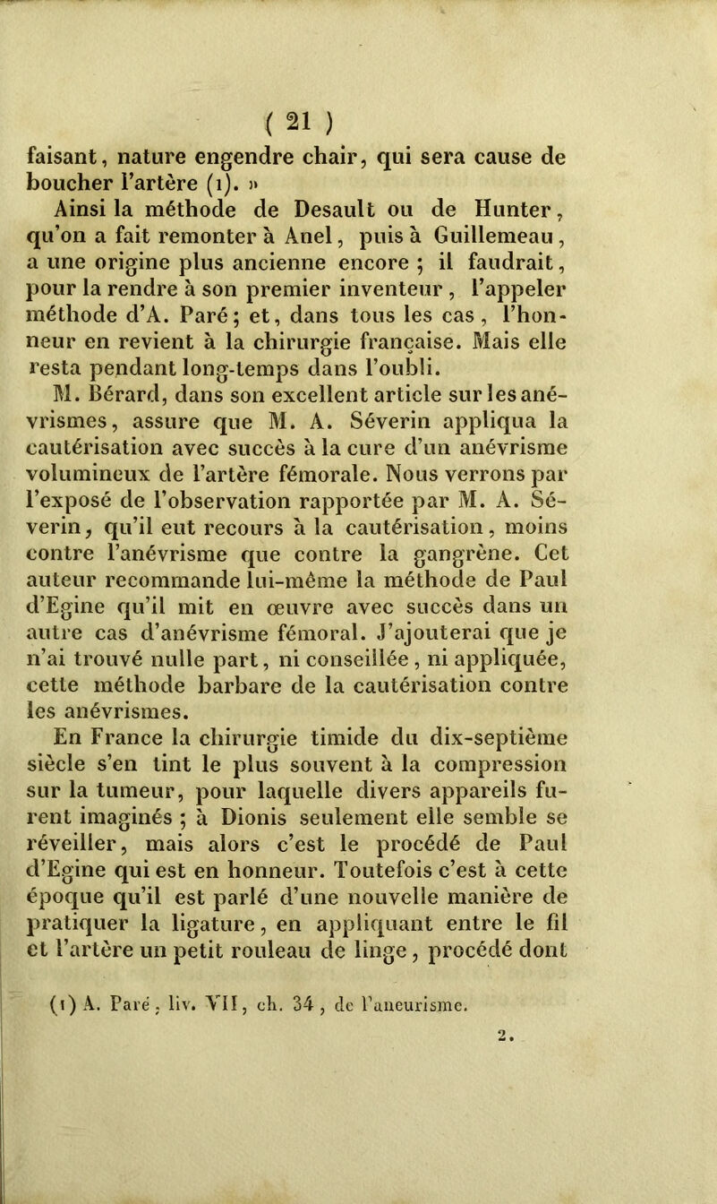 faisant, nature engendre chair, qui sera cause de boucher l’artère (1). » Ainsi la méthode de Desault ou de Hunter, qu’on a fait remonter à Anel, puis à Guillemeau, a une origine plus ancienne encore ; il faudrait, pour la rendre à son premier inventeur , l’appeler méthode d’A. Paré; et, dans tous les cas, l’hon- neur en revient à la chirurgie française. Mais elle resta pendant long-temps dans l’oubli. M. Bérard, dans son excellent article sur les ané- vrismes, assure que M. A. Séverin appliqua la cautérisation avec succès à la cure d’un anévrisme volumineux de l’artère fémorale. Nous verrons par l’exposé de l’observation rapportée par M. A. Sé- verin , qu’il eut recours à la cautérisation, moins contre l’anévrisme que contre la gangrène. Cet auteur recommande lui-même la méthode de Paul d’Egine qu’il mit en œuvre avec succès dans un autre cas d’anévrisme fémoral. J’ajouterai que je n’ai trouvé nulle part, ni conseillée, ni appliquée, cette méthode barbare de la cautérisation contre les anévrismes. En France la chirurgie timide du dix-septième siècle s’en tint le plus souvent à la compression sur la tumeur, pour laquelle divers appareils fu- rent imaginés ; à Dionis seulement elle semble se réveiller, mais alors c’est le procédé de Paul d’Egine qui est en honneur. Toutefois c’est à cette époque qu’il est parlé d’une nouvelle manière de pratiquer la ligature, en appliquant entre le fil et l’artère un petit rouleau de linge, procédé dont (i)A. Paré. liv. VII, ch. 34, de Paneurisme. 2.