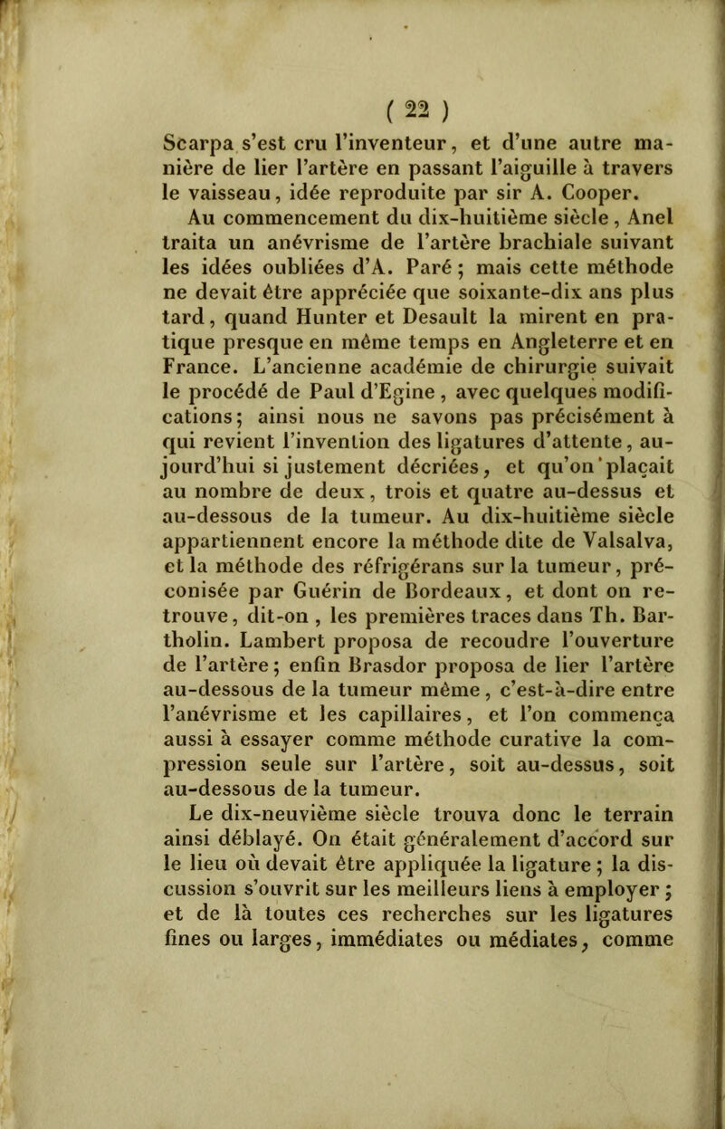 Scarpa s’est cru l’inventeur, et d’une autre ma- nière de lier l’artère en passant l’aiguille à travers le vaisseau, idée reproduite par sir A. Cooper. Au commencement du dix-huitième siècle , Anel traita un anévrisme de l’artère brachiale suivant les idées oubliées d’A. Paré ; mais cette méthode ne devait être appréciée que soixante-dix ans plus tard, quand Hunter et Desault la mirent en pra- tique presque en même temps en Angleterre et en France. L’ancienne académie de chirurgie suivait le procédé de Paul d’Egine , avec quelques modifi- cations; ainsi nous ne savons pas précisément à qui revient l’invention des ligatures d’attente, au- jourd’hui si justement décriées, et qu’on'plaçait au nombre de deux, trois et quatre au-dessus et au-dessous de la tumeur. Au dix-huitième siècle appartiennent encore la méthode dite de Valsalva, et la méthode des réfrigérans sur la tumeur, pré- conisée par Guérin de Bordeaux, et dont on re- trouve, dit-on , les premières traces dans Th. Bar- tholin. Lambert proposa de recoudre l’ouverture de l’artère ; enfin Brasdor proposa de lier l’artère au-dessous de la tumeur même , c’est-à-dire entre l’anévrisme et les capillaires, et l’on commença aussi à essayer comme méthode curative la com- pression seule sur l’artère, soit au-dessus, soit au-dessous de la tumeur. Le dix-neuvième siècle trouva donc le terrain ainsi déblayé. On était généralement d’accord sur le lieu où devait être appliquée la ligature ; la dis- cussion s’ouvrit sur les meilleurs liens à employer ; et de là toutes ces recherches sur les ligatures fines ou larges, immédiates ou médiates, comme