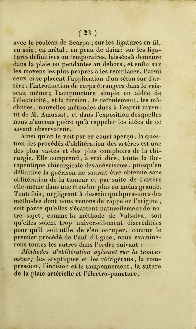 avec le rouleau de Scarpa ; sur les ligatures en fil, en soie, en métal, en peau de daim ; sur les liga- tures définitives ou temporaires, laissées à demeure dans la plaie ou pendantes au dehors, et enfin sur les moyens les plus propres à les remplacer. Parmi ceux-ci se placent l’application d’un séton sur l’ar- tère ; l’introduction de corps étrangers dans le vais- seau même ; l’acupuncture simple ou aidée de l’électricité, et la torsion, le refoulement, les mà- chures, nouvelles méthodes dues à l’esprit inven- tif de M. Amussat, et dans l’exposition desquelles nous n’aurons guère qu’à rappeler les idées de ce savant observateur. Ainsi qu’on le voit par ce court aperçu, la ques- tion des procédés d’oblitération des artères est une des plus vastes et des plus complexes de la chi- rurgie. Elle comprend, à vrai dire, toute la thé- rapeutique chirurgicale des anévrismes, puisqu’en définitive la guérison ne saurait être obtenue sans oblitération de la tumeur et par suite de l’artère elle-même dans une étendue plus ou moins grande. Toutefois , négligeant à dessein quelques-unes des méthodes dont nous venons de rappeler l’origine , soit parce qu’elles s’écartent naturellement de no- tre sujet, comme la méthode de Valsalva, soit qu’elles soient trop universellement discréditées pour qu’il soit utile de s’en occuper, comme le premier procédé de Paul d’Egine, nous examine- rons toutes les autres dans l’ordre suivant : Méthodes d’oblitération agissant sur la tumeur même; les styptiques et les réfrigérans, la com- pression, l’incision et le tamponnement, la suture de la plaie artérielle et l’électro-puncture.