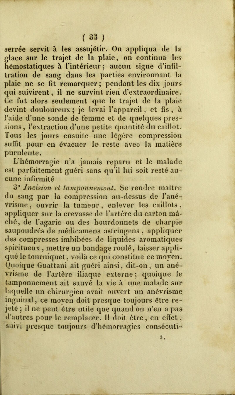 serrée servit à les assujétir. On appliqua de la glace sur le trajet de la plaie, on continua les hémostatiques à l’intérieur; aucun signe d’infil- tration de sang dans les parties environnant la plaie ne se fit remarquer; pendant les dix jours qui suivirent, il ne survint rien d’extraordinaire. Ce fut alors seulement que le trajet de la plaie devint douloureux ; je levai l’appareil, et fis , à l’aide d’une sonde de femme et de quelques pres- sions, l’extraction d’une petite quantité du caillot. Tous les jours ensuite une légère compression suffit pour en évacuer le reste avec la matière purulente. L’hémorragie n’a jamais reparu et le malade est parfaitement guéri sans qu’il lui soit resté au- cune infirmité 3° Incision et tamponnement. Se rendre maître du sang par la compression au-dessus de l’ané- vrisme , ouvrir la tumeur, enlever les caillots, appliquer sur la crevasse de l’artère du carton mâ- ché, de l’agaric ou des bourdonnets de charpie saupoudrés de médicamens astringens , appliquer des compresses imbibées de liquides aromatiques spiritueux, mettre un bandage roulé, laisser appli- qué le tourniquet, voilà ce qui constitue ce moyen. Quoique Guattani ait guéri ainsi, dit-on, un ané- vrisme de l’artère iliaque externe ; quoique le tamponnement ait sauvé la vie à une malade sur laquelle un chirurgien avait ouvert un anévrisme inguinal, ce moyen doit presque toujours être re- jeté ; il ne peut être utile que quand on n’en a pas d’autres pour le remplacer. Il doit être, en effet, suivi presque toujours d’hémorragies consécuti-