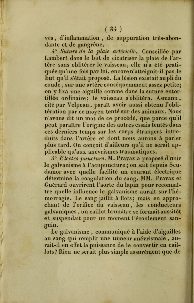 ( *4 ) ves, d’inflammation , de suppuration très-abon- dante et de gangrène. •4° Suture de la plaie artérielle. Conseillée par Lambert dans le but de cicatriser la plaie de l’ar- tère sans oblitérer le vaisseau, elle n’a été prati- quée qu’une fois par lui, encore n’atteignit-il pas le but qu’il s’était proposé. La lésion existait au pli du coude, sur une artère conséquemment assez petite; on y fixa une aiguille comme dans la suture entor- tillée ordinaire; le vaisseau s’oblitéra. Asmann, cité par Velpeau, paraît avoir aussi obtenu l’obli- tération par ce moyen tenté sur des animaux. Nous n’avons dit un mot de ce procédé, que parce qu’il peut paraître l’origine des autres essais tentés dans ces derniers temps sur les corps étrangers intro- duits dans l’artère et dont nous aurons à parler plus tard. On conçoit d’ailleurs qu’il ne serait ap- plicable qu’aux anévrismes traumatiques. 5° Electro puncture. M. Pravaz a proposé d’unir le galvanisme à l’acupuncture ; on sait depuis Scu- damor avec quelle facilité un courant électrique détermine la coagulation du sang. MM. Pravaz et Guérard ouvrirent l’aorte du lapin pour reconnaî- tre quelle influence le galvanisme aurait sur l’bé- morragie. Le sang jaillit à flots; mais en appro- chant de l’orifice du vaisseau, les conducteurs galvaniques, un caillot brunâtre se formait aussitôt et suspendait pour un moment l’écoulement san- guin. Le galvanisme , communiqué à l’aide d’aiguilles au sang qui remplit une tumeur anévrismale , au- rait-il en effet la puissance de le convertir en cail- lots? Rien ne serait plus simple assurément que de