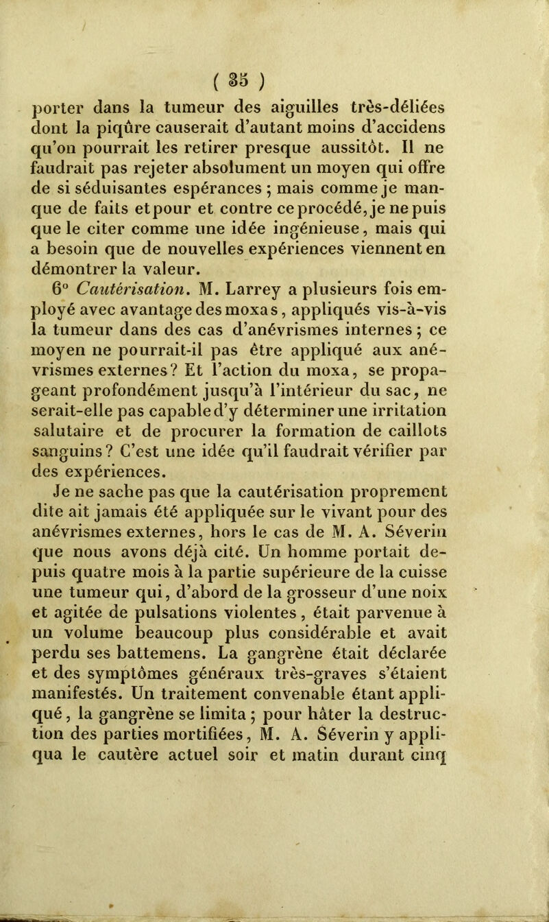 porter dans la tumeur des aiguilles très-déliées dont la piqûre causerait d’autant moins d’accidens qu’on pourrait les retirer presque aussitôt. Il ne faudrait pas rejeter absolument un moyen qui offre de si séduisantes espérances ; mais comme je man- que de faits et pour et contre ce procédé, je ne puis que le citer comme une idée ingénieuse, mais qui a besoin que de nouvelles expériences viennent en démontrer la valeur. 6° Cautérisation. M. Larrey a plusieurs fois em- ployé avec avantage des moxa s, appliqués vis-à-vis la tumeur dans des cas d’anévrismes internes ; ce moyen ne pourrait-il pas être appliqué aux ané- vrismes externes? Et l’action du moxa, se propa- geant profondément jusqu’à l’intérieur du sac, ne serait-elle pas capable d’y déterminer une irritation salutaire et de procurer la formation de caillots sanguins? C’est une idée qu’il faudrait vérifier par des expériences. Je ne sache pas que la cautérisation proprement dite ait jamais été appliquée sur le vivant pour des anévrismes externes, hors le cas de M. A. Séverin que nous avons déjà cité. Un homme portait de- puis quatre mois à la partie supérieure de la cuisse une tumeur qui, d’abord de la grosseur d’une noix et agitée de pulsations violentes, était parvenue à un volume beaucoup plus considérable et avait perdu ses battemens. La gangrène était déclarée et des symptômes généraux très-graves s’étaient manifestés. Un traitement convenable étant appli- qué , la gangrène se limita ; pour hâter la destruc- tion des parties mortifiées, M. A. Séverin y appli- qua le cautère actuel soir et matin durant cinq