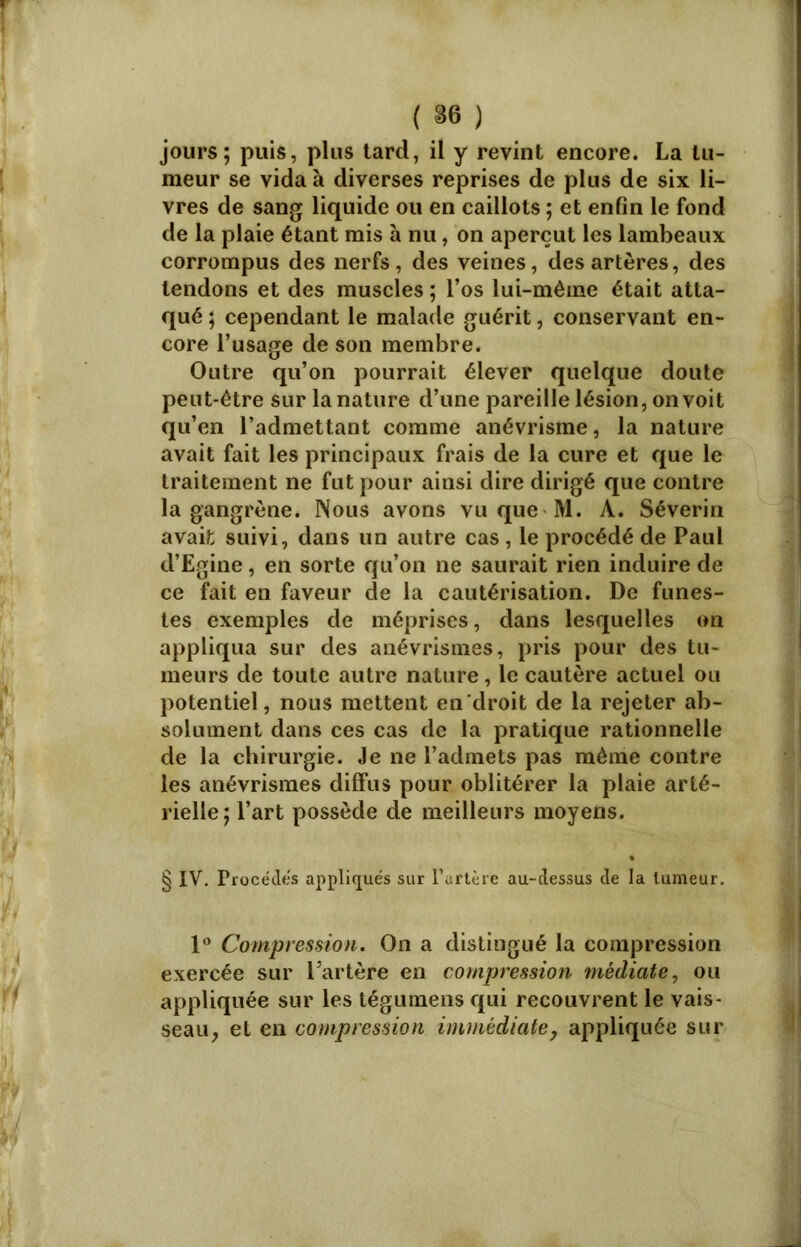 jours; puis, plus tard, il y revint encore. La tu- meur se vida à diverses reprises de plus de six li- vres de sang liquide ou en caillots ; et enfin le fond de la plaie étant mis à nu, on aperçut les lambeaux corrompus des nerfs, des veines, des artères, des tendons et des muscles ; l’os lui-même était atta- qué ; cependant le malade guérit, conservant en- core l’usage de son membre. Outre qu’on pourrait élever quelque doute peut-être sur la nature d’une pareille lésion, on voit qu’en l’admettant comme anévrisme, la nature avait fait les principaux frais de la cure et que le traitement ne fut pour ainsi dire dirigé que contre la gangrène. Nous avons vu que M. A. Séverin avait suivi, dans un autre cas , le procédé de Paul d’Egine, en sorte qu’on ne saurait rien induire de ce fait en faveur de la cautérisation. De funes- tes exemples de méprises, dans lesquelles on appliqua sur des anévrismes, pris pour des tu- meurs de toute autre nature, le cautère actuel ou potentiel, nous mettent en droit de la rejeter ab- solument dans ces cas de la pratique rationnelle de la chirurgie. Je ne l’admets pas même contre les anévrismes diffus pour oblitérer la plaie arté- rielle ; l’art possède de meilleurs moyens. § IV. Procèdes appliqués sur l’artère au-dessus de la tumeur. 1° Compression. On a distingué la compression exercée sur l’artère en compression médiate, ou appliquée sur les tégumens qui recouvrent le vais- seau, et en compression immédiate, appliquée sur