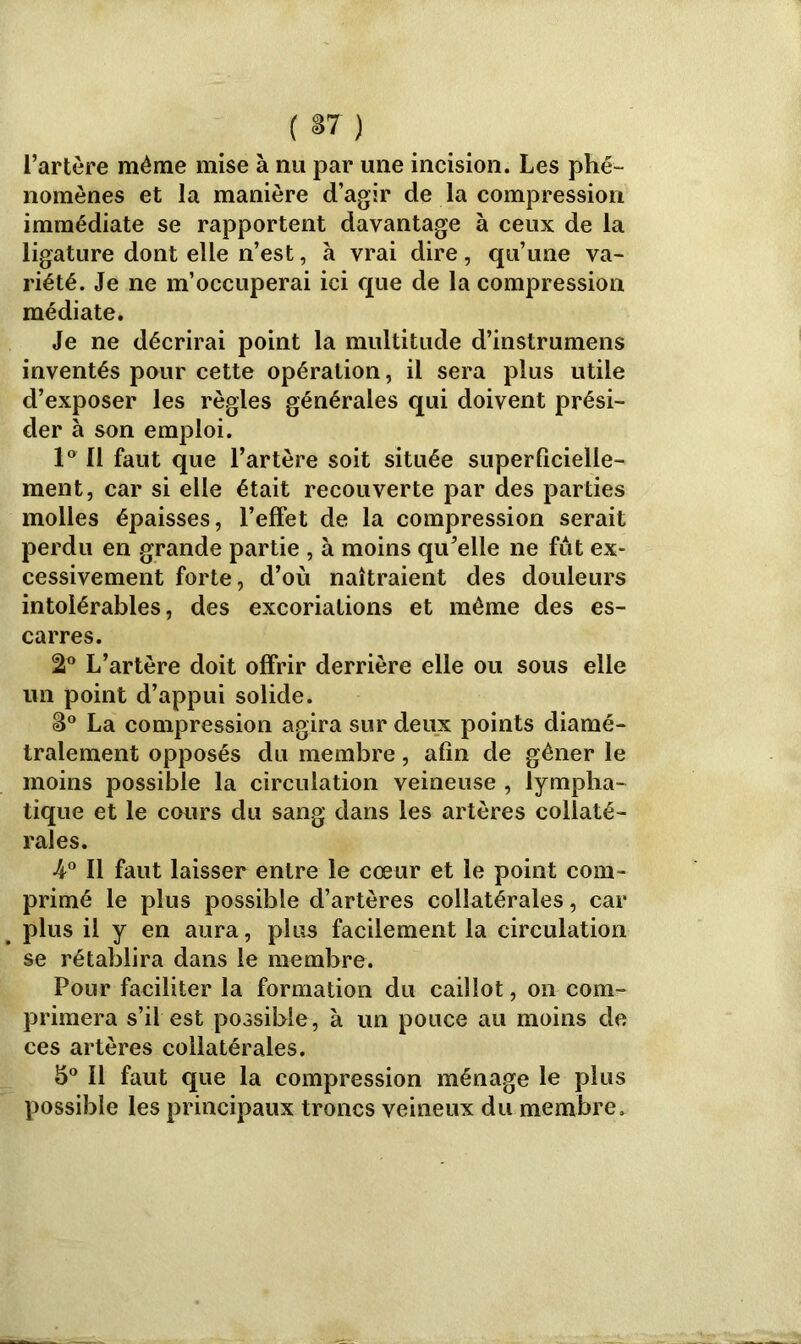 ( *7) l’artère même mise à nu par une incision. Les phé- nomènes et la manière d’agir de la compression immédiate se rapportent davantage à ceux de la ligature dont elle n’est, à vrai dire, qu’une va- riété. Je ne m’occuperai ici que de la compression médiate. Je ne décrirai point la multitude d’instrumens inventés pour cette opération, il sera plus utile d’exposer les règles générales qui doivent prési- der à son emploi. 1° 11 faut que l’artère soit située superficielle- ment, car si elle était recouverte par des parties molles épaisses, l’effet de la compression serait perdu en grande partie , à moins qu’elle ne fut ex- cessivement forte, d’où naîtraient des douleurs intolérables, des excoriations et même des es- carres. 2° L’artère doit offrir derrière elle ou sous elle un point d’appui solide. S° La compression agira sur deux points diamé- tralement opposés du membre, afin de gêner le moins possible la circulation veineuse , lympha- tique et le cours du sang dans les artères collaté- rales. •4° Il faut laisser entre le cœur et le point com- primé le plus possible d’artères collatérales, car plus il y en aura, plus facilement la circulation se rétablira dans le membre. Pour faciliter la formation du caillot, on com- primera s’il est possible, à un pouce au moins de ces artères collatérales. b° Il faut que la compression ménage le plus possible les principaux troncs veineux du membre.