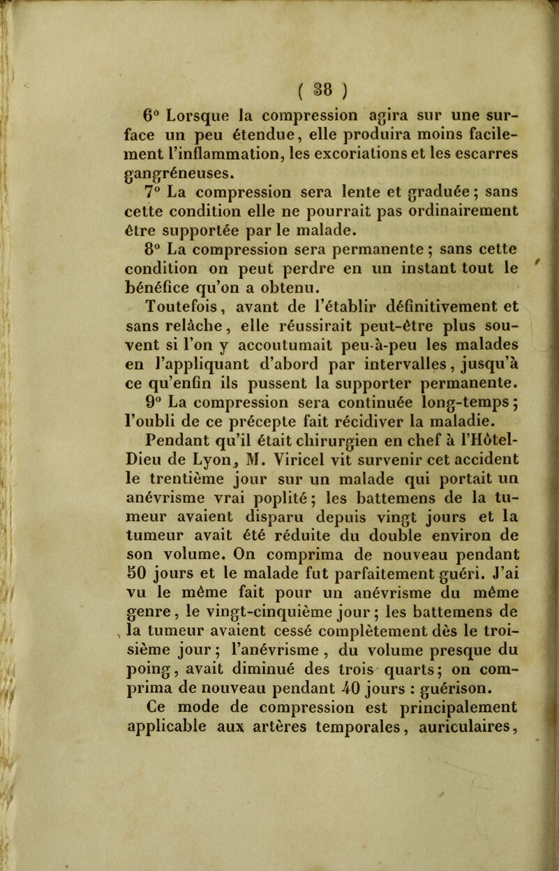 ( *8 ) 6° Lorsque la compression agira sur une sur- face un peu étendue, elle produira moins facile- ment l’inflammation, les excoriations et les escarres gangréneuses. 7° La compression sera lente et graduée ; sans cette condition elle ne pourrait pas ordinairement être supportée par le malade. 8° La compression sera permanente ; sans cette condition on peut perdre en un instant tout le ' ] bénéfice qu’on a obtenu. Toutefois, avant de l’établir définitivement et sans relâche, elle réussirait peut-être plus sou- vent si l’on y accoutumait peu-à-peu les malades en l’appliquant d’abord par intervalles, jusqu’à ce qu’enfin ils pussent la supporter permanente. 9° La compression sera continuée long-temps ; l’oubli de ce précepte fait récidiver la maladie. Pendant qu’il était chirurgien en chef à l’Hôtel- Dieu de Lyon , M. Viricel vit survenir cet accident le trentième jour sur un malade qui portait un anévrisme vrai poplité; les battemens de la tu- meur avaient disparu depuis vingt jours et la tumeur avait été réduite du double environ de son volume. On comprima de nouveau pendant 80 jours et le malade fut parfaitement guéri. J’ai vu le même fait pour un anévrisme du même genre, le vingt-cinquième jour ; les battemens de la tumeur avaient cessé complètement dès le troi- sième jour; l’anévrisme, du volume presque du poing, avait diminué des trois quarts ; on com- prima de nouveau pendant 40 jours : guérison. Ce mode de compression est principalement applicable aux artères temporales, auriculaires,