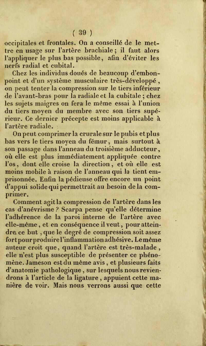 occipitales et frontales. On a conseillé de le met- tre en usage sur l’artère brachiale ; il faut alors l’appliquer le plus bas possible, afin d’éviter les nerfs radial et cubital. Chez les individus doués de beaucoup d’embon- point et d’un système musculaire très-développé , on peut tenter la compression sur le tiers inférieur de l’avant-bras pour la radiale et la cubitale ; chez les sujets maigres on fera le même essai à Funion du tiers moyen du membre avec son tiers supé- rieur. Ce dernier précepte est moins applicable à l’artère radiale. On peut comprimer la crurale sur le pubis et plus bas vers le tiers moyen du fémur, mais surtout à son passage dans l’anneau du troisième adducteur, où elle est plus immédiatement appliquée contre l’os, dont elle croise la direction, et où elle est moins mobile à raison de l’anneau qui la tient em- prisonnée. Enfin la pédieuse offre encore un point d’appui solide qui permettrait au besoin delà com- primer. Comment agit la compression de l’artère dans les cas d’anévrisme ? Scarpa pense qu’elle détermine l’adhérence de la paroi interne de l’artère avec elle-même, et en conséquence il veut, pour attein- dre ce but , que le degré de compression soit assez fort pour produire l’inflammation adhésive. Lemême auteur croit que, quand l’artère est très-malade , elle n’est plus susceptible de présenter ce phéno- mène. Jameson est du même avis, et plusieurs faits d’anatomie pathologique, sur lesquels nous revien- drons à l’article de la ligature , appuient cette ma- nière de voir. Mais nous verrons aussi que cette