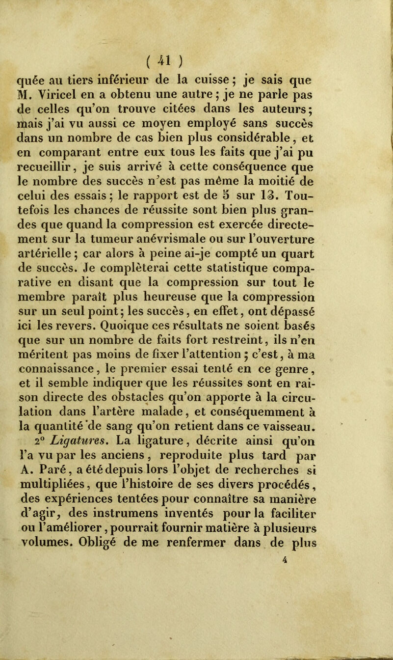 ( « ) quée au tiers inférieur de la cuisse ; je sais que M. Viricel en a obtenu une autre ; je ne parle pas de celles qu’on trouve citées dans les auteurs; mais j’ai vu aussi ce moyen employé sans succès dans un nombre de cas bien plus considérable, et en comparant entre eux tous les faits que j’ai pu recueillir, je suis arrivé à cette conséquence que le nombre des succès n’est pas même la moitié de celui des essais; le rapport est de 5 sur 13. Tou- tefois les chances de réussite sont bien plus gran- des que quand la compression est exercée directe- ment sur la tumeur anévrismale ou sur l’ouverture artérielle ; car alors à peine ai-je compté un quart de succès. Je compléterai cette statistique compa- rative en disant que la compression sur tout le membre paraît plus heureuse que la compression sur un seul point; les succès, en effet, ont dépassé ici les revers. Quoique ces résultats ne soient basés que sur un nombre de faits fort restreint, ils n’en méritent pas moins de fixer l’attention ; c’est, à ma connaissance, le premier essai tenté en ce genre, et il semble indiquer que les réussites sont en rai- son directe des obstacles qu’on apporte à la circu- lation dans l’artère malade, et conséquemment à la quantité‘de sang qu’on retient dans ce vaisseau. 2° Ligatures. La ligature, décrite ainsi qu’on l’a vu par les anciens , reproduite plus tard par A. Paré, a été depuis lors l’objet de recherches si multipliées, que l’histoire de ses divers procédés, des expériences tentées pour connaître sa manière d’agir, des instrumens inventés pour la faciliter ou l’améliorer, pourrait fournir matière à plusieurs volumes. Obligé de me renfermer dans de plus 4