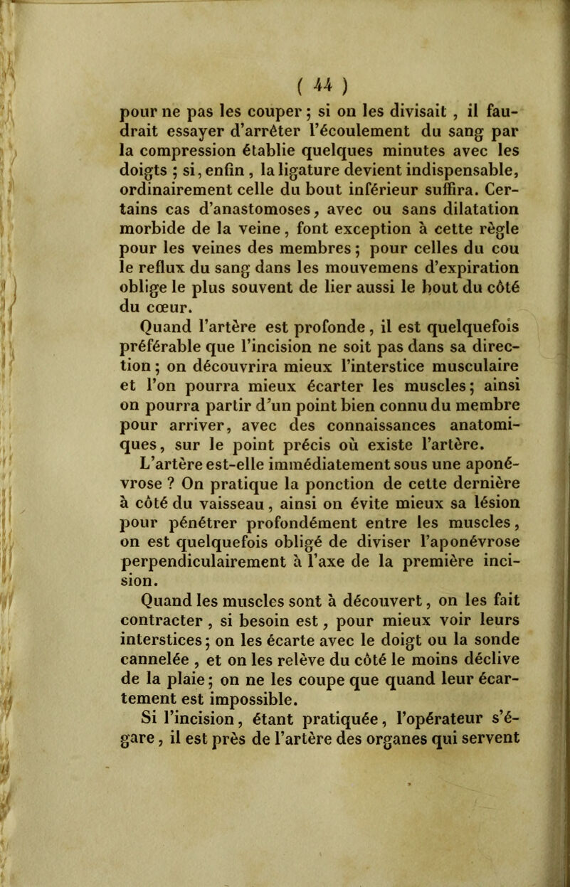 ( « ) pour ne pas les couper ; si on les divisait , il fau- drait essayer d’arrêter l’écoulement du sang par la compression établie quelques minutes avec les doigts ; si, enfin , la ligature devient indispensable, ordinairement celle du bout inférieur suffira. Cer- tains cas d’anastomoses, avec ou sans dilatation morbide de la veine, font exception à cette règle pour les veines des membres ; pour celles du cou le reflux du sang dans les mouvemens d’expiration oblige le plus souvent de lier aussi le bout du côté du cœur. Quand l’artère est profonde, il est quelquefois préférable que l’incision ne soit pas dans sa direc- tion ; on découvrira mieux l’interstice musculaire et l’on pourra mieux écarter les muscles; ainsi on pourra partir d’un point bien connu du membre pour arriver, avec des connaissances anatomi- ques, sur le point précis où existe l’artère. L’artère est-elle immédiatement sous une aponé- vrose ? On pratique la ponction de cette dernière à côté du vaisseau, ainsi on évite mieux sa lésion pour pénétrer profondément entre les muscles, on est quelquefois obligé de diviser l’aponévrose perpendiculairement à l’axe de la première inci- sion. Quand les muscles sont à découvert, on les fait contracter, si besoin est, pour mieux voir leurs interstices ; on les écarte avec le doigt ou la sonde cannelée , et on les relève du côté le moins déclive de la plaie ; on ne les coupe que quand leur écar- tement est impossible. Si l’incision, étant pratiquée, l’opérateur s’é- gare , il est près de l’artère des organes qui servent