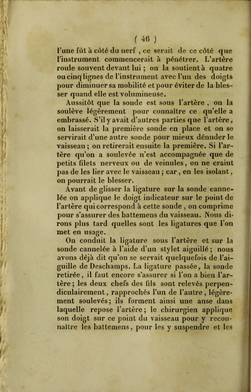 l’une fût à cûté du nerf , ce serait de ce côté que l’instrument commencerait à pénétrer. L’artère roule souvent devant lui ; on la soutient à quatre ou cinq lignes de l’instrument avec l’un des doigts pour diminuer sa mobilité et pour éviter de la bles- ser quand elle est volumineuse. Aussitôt que la sonde est sous l’artère , on la soulève légèrement pour connaître ce qu’elle a embrassé. S’il y avait d’autres parties que l’artère, on laisserait la première sonde en place et on se servirait d’une antre sonde pour mieux dénuder le vaisseau ; on retirerait ensuite la première. Si l’ar- tère qu’on a soulevée n’est accompagnée que de petits filets nerveux ou de veinules, on ne craint pas de les lier avec le vaisseau ; car, en les isolant, on pourrait le blesser. Avant de glisser la ligature sur la sonde canne- lée on appliqué le doigt indicateur sur le point de l’artère qui correspond à cette sonde , on comprime pour s’assurer des battemens du vaisseau. Nous di- rons plus tard quelles sont les ligatures que l’on met en usage. On conduit la ligature sous l’artère et sur la sonde cannelée à l’aide d’un stylet aiguillé; nous avons déjà dit qu’on se servait quelquefois de l’ai- guille de Deschamps. La ligature passée, la sonde retirée, il faut encore s’assurer si l’on a bien l’ar- tère ; les deux chefs des fils sont relevés perpen- diculairement, rapprochés l’un de l’autre, légère- ment soulevés; ils forment ainsi une anse dans laquelle repose l’artère ; le chirurgien applique son doigt sur ce point du vaisseau pour y recon- naître les battemens, pour les y suspendre et les