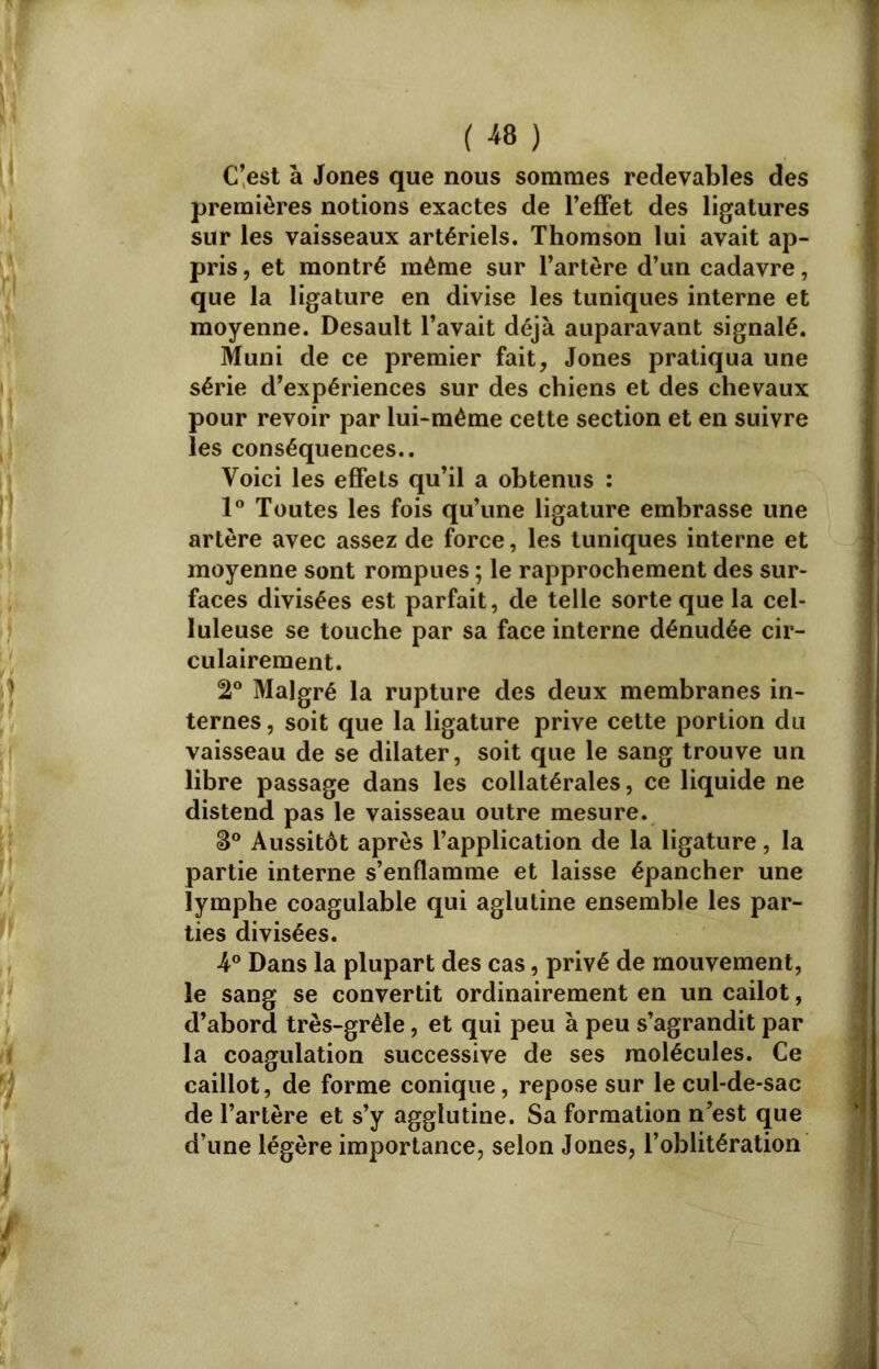 ( « ) C’est à Jones que nous sommes redevables des premières notions exactes de l’effet des ligatures sur les vaisseaux artériels. Thomson lui avait ap- pris , et montré même sur l’artère d’un cadavre, que la ligature en divise les tuniques interne et moyenne. Desault l’avait déjà auparavant signalé. Muni de ce premier fait, Jones pratiqua une série d’expériences sur des chiens et des chevaux pour revoir par lui-même cette section et en suivre les conséquences.. Voici les effets qu’il a obtenus : 1° Toutes les fois qu’une ligature embrasse une artère avec assez de force, les tuniques interne et moyenne sont rompues ; le rapprochement des sur- faces divisées est parfait, de telle sorte que la cel- luleuse se touche par sa face interne dénudée cir- culairement. !2° Malgré la rupture des deux membranes in- ternes , soit que la ligature prive cette portion du vaisseau de se dilater, soit que le sang trouve un libre passage dans les collatérales, ce liquide ne distend pas le vaisseau outre mesure. S° Aussitôt après l’application de la ligature, la partie interne s’enflamme et laisse épancher une lymphe coagulable qui aglutine ensemble les par- ties divisées. 4° Dans la plupart des cas, privé de mouvement, le sang se convertit ordinairement en un cailot, d’abord très-grêle, et qui peu à peu s’agrandit par la coagulation successive de ses molécules. Ce caillot, de forme conique, repose sur le cul-de-sac de l’artère et s’y agglutine. Sa formation n’est que d’une légère importance, selon Jones, l’oblitération