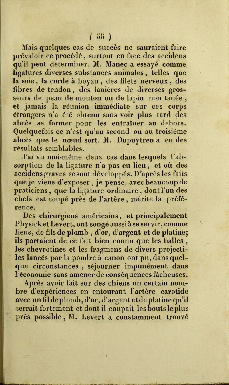 Mais quelques cas de succès ne sauraient faire prévaloir ce procédé, surtout en face des accidens qu’il peut déterminer. M. Manec a essayé comme ligatures diverses substances animales, telles que la soie, la corde à boyau , des filets nerveux , des fibres de tendon, des lanières de diverses gros- seurs de peau de mouton ou de lapin non tanée , et jamais la réunion immédiate sur ces corps étrangers n’a été obtenu sans voir plus tard des abcès se former pour les entraîner au dehors. Quelquefois ce n’est qu’au second ou au troisième abcès que le nœud sort. M. Dupuytren a eu des résultats semblables. J’ai vu moi-même deux cas dans lesquels l’ab- sorption de la ligature n’a pas eu lieu, et où des accidens graves se sont développés. D’après les faits que je viens d’exposer, je pense, avec beaucoup de praticiens, que la ligature ordinaire, dont l’un des chefs est coupé près de l’artère, mérite la préfé- rence. Des chirurgiens américains, et principalement Physick et Levert, ont songé aussi à se servir, comme liens, de fils de plomb , d’or, d’argent et de platine; ils partaient de ce fait bien connu que les balles, les chevrotines et les fragmens de divers projecti- les lancés par la poudre à canon ont pu, dans quel- que circonstances , séjourner impunément dans l’économie sans amener de conséquences fâcheuses. Après avoir fait sur des chiens un certain nom- bre d’expériences en entourant l’artère carotide avec un fil de plomb, d’or, d’argent et de platine qu’il serrait fortement et dont il coupait les bouts leplus