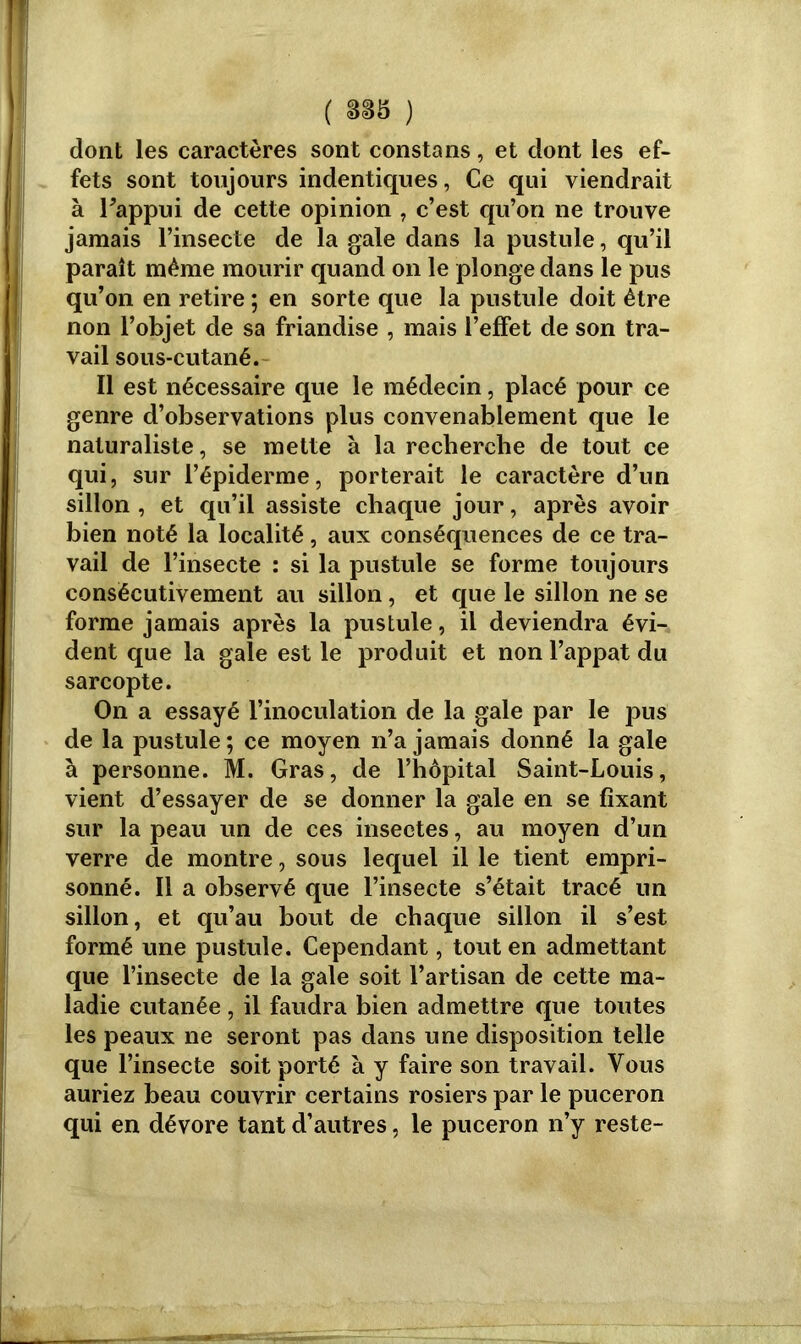 dont les caractères sont constans, et dont les ef- fets sont toujours indentiques, Ce qui viendrait à Fappui de cette opinion , c’est qu’on ne trouve jamais l’insecte de la gale dans la pustule, qu’il paraît même mourir quand on le plonge dans le pus qu’on en retire ; en sorte que la pustule doit être non l’objet de sa friandise , mais l’effet de son tra- vail sous-cutané. Il est nécessaire que le médecin, placé pour ce genre d’observations plus convenablement que le naturaliste, se mette à la recherche de tout ce qui, sur l’épiderme, porterait le caractère d’un sillon , et qu’il assiste chaque jour, après avoir bien noté la localité, aux conséquences de ce tra- vail de l’insecte : si la pustule se forme toujours consécutivement au sillon, et que le sillon ne se forme jamais après la pustule, il deviendra évi- dent que la gale est le produit et non l’appat du sarcopte. On a essayé l’inoculation de la gale par le pus de la pustule ; ce moyen n’a jamais donné la gale à personne. M. Gras, de l’hôpital Saint-Louis, vient d’essayer de se donner la gale en se fixant sur la peau un de ces insectes, au moyen d’un verre de montre, sous lequel il le tient empri- sonné. Il a observé que l’insecte s’était tracé un sillon, et qu’au bout de chaque sillon il s’est formé une pustule. Cependant, tout en admettant que l’insecte de la gale soit l’artisan de cette ma- ladie cutanée, il faudra bien admettre que toutes les peaux ne seront pas dans une disposition telle que l’insecte soit porté à y faire son travail. Vous auriez beau couvrir certains rosiers par le puceron qui en dévore tant d’autres, le puceron n’y reste-