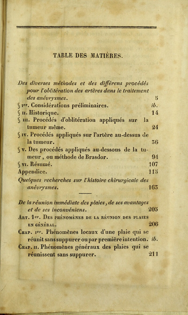 TABLE DES MATIÈRES. Des diverses méthodes et des différens -procédés pour l’oblitération des artères dans le traitement des anévrysmes. 3 § Ier. Considérations préliminaires. ib. § ii. Historique. 14 § ni. Procédés d’oblitération appliqués sur la tumeur même. 24 § iv. Procédés appliqués sur l’artère au-dessus de la tumeur. 36 § v. Des procédés appliqués au-dessous de la tu- meur , ou méthode de Brasdor. 94 § vi. Résumé. 107 Appendice. 113 Quelques recherches sur l’histoire chirurgicale des anévrysmes. 163 De la réunion immédiate des plaies, de ses avantages et de ses inconvéniens. 203 Art. 1er. Des phénomènes de la réunion des plaies EN GÉNÉRAL. 206 Chap. ier. Phénomènes locaux d’une plaie qui se réunit sans suppurer ou par première intention. ib. Chap. ii. Phénomènes généraux des plaies qui se réunissent sans suppurer. 211