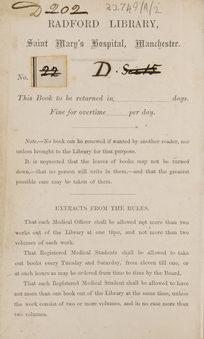 ZOD. 27h [Alo RADFORD LIBRARY, Sunt Mary's Hospital, Blanchester. [a Ds This Book to be returned in, Poe wee fine for overtime per day. _* Note.—No book can be renewed if wanted by another reader, nor unless brought to the Library for that purpose. It is requested that the leaves of books may not be turned down,—that no person will write in them,—and that the greatest possible care may be taken of them. EXTRACTS FROM THE RULES. That each Medical Officer shall be allowed not more than two works out of the Library at one time, and not more than two volumes of each work. That Registered Medical Students shall be allowed to take out books every Tuesday and Saturday, from eleven till one, or . at such hours as may be ordered from time to time by the Board. That each Registered Medical Student shall be allowed to have not more than one book out of the Library at the same time, unless the work consist of two or more volumes, and in no case more than two volumes.