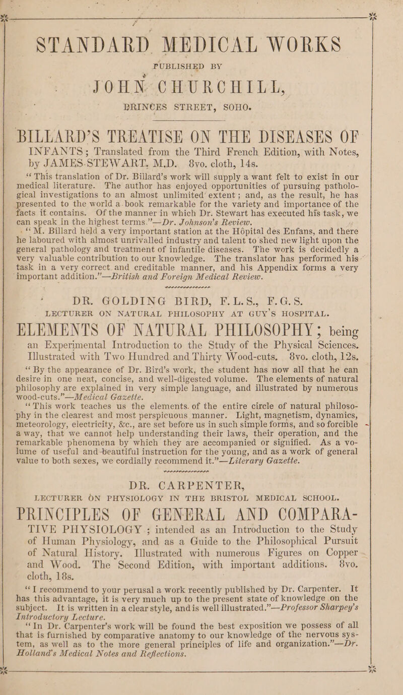 a STANDARD MEDICAL WORKS PUBLISHED BY JOHN CHURCHILL, PRINCES STREET, SOHO. INFANTS; Translated from the Third French Edition, with Notes, by JAMES-STEWART, M.D. 8vo. cloth, 14s. “This translation of Dr. Billard’s work will supply a want felt to exist in our medical literature. The author has enjoyed opportunities of pursuing patholo- gical investigations to an almost unlimited’ extent; and, as the result, he has presented to the world a. book remarkable for the variety and importance of the facts if contains. Of the manner in which Dr. Stewart has executed his task, w can speak in the highest terms.”—Dr. Johnson’s Review. ? . “MM. Billard held a very important station at the Hopital des Enfans, and ther he laboured with almost unrivalled industry and talent to shed new light upon the general pathology and treatment of infantile diseases. The work is decidedly a task in a very correct. and creditable manner, and his Appendix forms a very Tara aemaanmaaaaal DR. GOLDING BIRD, F.L.5.,. F.G-.S. LECTURER ON NATURAL PHILOSOPHY AT GUY’S HOSPITAL. ELEMENTS OF NATURAL PHILOSOPHY; being an Experimental Introduction to the Study of the Physical Sciences. Illustrated with Two Hundred and Thirty Wood-cuts. 8vo. cloth, 12s. “‘ By the appearance of Dr. Bird’s work, the student has now all that he can desire in one neat, concise, and well-digested volume. The elements of natural philosophy are explained in very simple language, and illustrated by numerous wood-cuts.”—Medical Gazette. “This work teaches us the elements. of the entire circle of natural philoso- meteorology, electricity, &amp;c., are set before us in such simple forms, and so forcible away, that we cannot help understanding their laws, their operation, and the remarkable phenomena by which they are accompanied or signified. As a vo- lume of useful and -beautiful instruction for the young, and as a work of general value to both sexes, we cordially recommend it.”—Literary Gazette. ava aaa aaa aaa DR. CARPENTER, LECTURER ON PHYSIOLOGY IN THE BRISTOL MEDICAL SCHOOL. PRINCIPLES OF GENERAL AND COMPARA- TIVE PHYSIOLOGY ; intended as an Introduction to the Study of Human Physiology, and as a Guide to the Philosophical Pursuit and Wood. The Second Edition, with important additions. 8vo. cloth, 18s. *‘T recommend to your perusal a work recently published by Dr. Carpenter. It has this advantage, it is very much up to the present state of knowledge on the subject. It is written in aclear style, andis well illustrated.”—Professor Sharpey’s Introductory Lecture. “In Dr. Carpenter’s work will be found the best exposition we possess of all that is furnished by comparative anatomy to our knowledge of the nervous sys- tem, as well as to the more general principles of life and organization.”—Dr. Holland's Medical Notes and Reflections. 3K oe