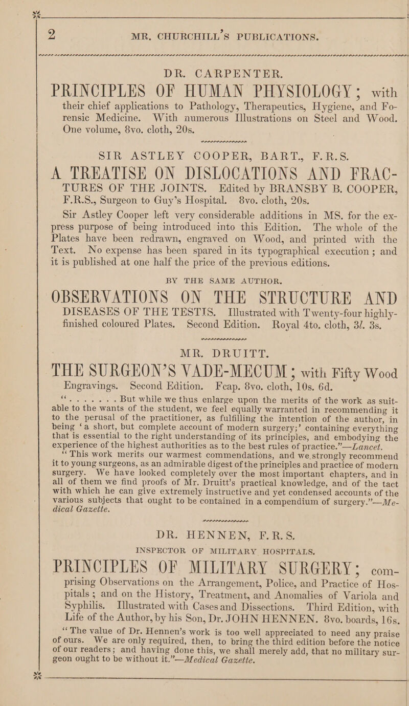 94 MR, CHURCHILL’S PUBLICATIONS. PPP LE OPP LID PID DAP LI OL ILS ODDIE S PPL LLL LL LIL LL LS DR. CARPENTER. PRINCIPLES OF HUMAN PHYSIOLOGY; with their chief applications to Pathology, Therapeutics, Hygiene, and Fo- rensic Medicine. With numerous Illustrations on Steel and Wood. One volume, 8vo. cloth, 20s. Tawa SIR ASTLEY COOPER, BART. F.R:S. A TREATISE ON DISLOCATIONS AND FRAC- TURES OF THE JOINTS. Edited by BRANSBY B. COOPER, F.R.S., Surgeon to Guy’s Hospital. 8vo. cloth, 20s. Sir Astley Cooper left very considerable additions in MS. for the ex- press purpose of being introduced into this Edition. The whole of the Plates have been redrawn, engraved on Wood, and printed with the Text. No expense has been spared in its typographical execution ; and it is published at one half the price of the previous editions. BY THE SAME AUTHOR. OBSERVATIONS ON THE STRUCTURE AND DISEASES OF THE TESTIS. Illustrated with Twenty-four highly- finished coloured Plates. Second Edition. Royal 4to. cloth, 3/. 3s. anne MR. DRUIT®: THE SURGEON’S VADE-MECUM; with Fifty Wood Engravings. Second Edition. Feap. 8vo. cloth, 10s. 6d. G05 eons But while we thus enlarge upon the merits of the work as suit- able to the wants of the student, we feel equally warranted in recommending it to the perusal of the practitioner, as fulfilling the intention of the author, in being ‘a short, but complete account of modern surgery;’ containing everything that is essential to the right understanding of its principles, and embodying the experience of the highest authorities as to the best rules of practice.”—Lancet. ‘““This work merits our warmest commendations, and we,strongly recommend | it to young surgeons, as an admirable digest of the principles and practice of modern surgery. We have looked completely over the most important chapters, and in all of them we find proofs of Mr. Druitt’s practical knowledge, and of the tact | with which he can give extremely instructive and yet condensed accounts of the various subjects that ought to be contained ina compendium of surgery.”—Me- dical Gazette. DR. HENNEN, F.R.S. INSPECTOR OF MILITARY HOSPITALS. PRINCIPLES OF MILITARY SURGERY; com- prising Observations on the Arrangement, Police, and Practice of Hos- pitals ; and on the History, Treatment, and Anomalies of Variola and Syphilis. Illustrated with Casesand Dissections. Third Edition, with © Life of the Author, by his Son, Dr. JOHN HENNEN. 8vyo. boards, 16s. | ‘The value of Dr. Hennen’s work is too well appreciated to need any praise of ours. We are only required, then, to bring the third edition before the notice of our readers; and having done this, we shall merely add, that no military sur- geon ought to be without it.”—Medical Gazette.