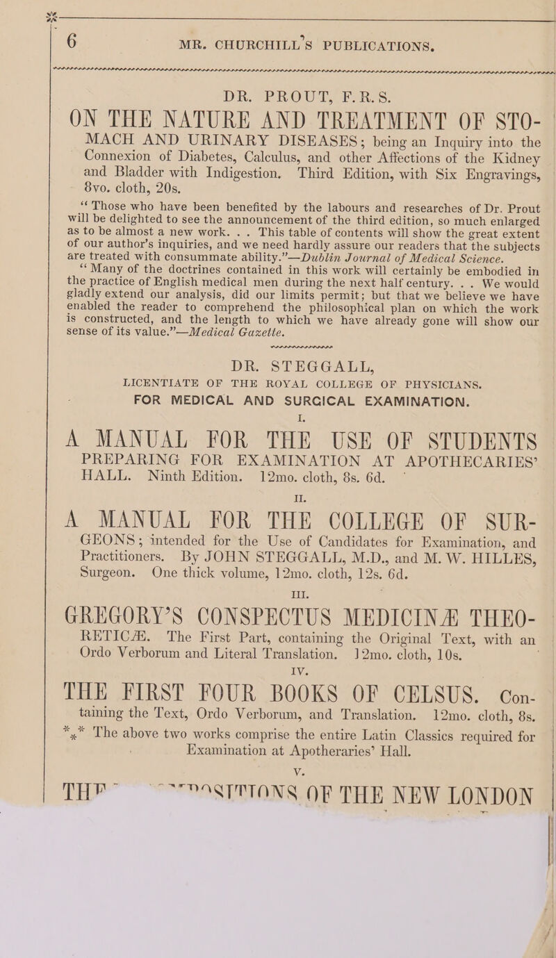 xt 6 MR. CHURCHILL 8 PUBLICATIONS. PLP POP PLI PLD LID LLLP DIDS IPD D LDL. DR PROUT. FARA. ON THE NATURE AND TREATMENT OF STO- MACH AND URINARY DISEASES; being an Inquiry into the Connexion of Diabetes, Calculus, and other Affections of the Kidney and Bladder with Indigestion. Third Edition, with Six Engravings, 8vo. cloth, 20s. ** Those who have been benefited by the labours and researches of Dr. Prout will be delighted to see the announcement of the third edition, so much enlarged as to be almost a new work. . . This table of contents will show the great extent of our author’s inquiries, and we need hardly assure our readers that the subjects are treated with consummate ability.”—Dublin Journal of Medical Science. ““Many of the doctrines contained in this work will certainly be embodied in the practice of English medical men during the next half century. . . We would gladly extend our analysis, did our limits permit; but that we believe we have enabled the reader to comprehend the philosophical plan on which the work is constructed, and the length to which we have already gone will show our sense of its value.”—Medical Gazette. DR. STEGGALL, LICENTIATE OF THE ROYAL COLLEGE OF PHYSICIANS. FOR MEDICAL AND SURGICAL EXAMINATION. A MANUAL FOR THE USE OF STUDENTS PREPARING FOR EXAMINATION AT APOTHECARIES’ HALL. Ninth Edition. 12mo. cloth, 8s. 6d. — A MANUAL FOR THE COLLEGE OF SUR- GEONS; intended for the Use of Candidates for Examination, and Practitioners. By JOHN STEGGALL, M.D., and M. W. HILLES, Surgeon. One thick volume, 12mo. cloth, 12s. 6d. Tay : GREGORY’S CONSPECTUS MEDICINA THEO- Ordo Verborum and Literal Translation. 12mo. cloth, 10s. THE FIRST FOUR BOOKS OF CELSUS. Con- taming the Text, Ordo Verborum, and Translation. 12mo. cloth, 8s. *,* The above two works comprise the entire Latin Classics required for Examination at Apotheraries’ Hall. TH” ~9STTTONS OF THE NEW LONDON —_—_——