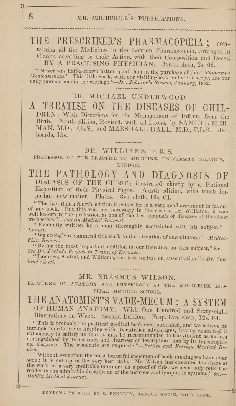 oR 8 MR. CHURCHILL'S PUBLICATIONS, THE PRESCRIBER’S PHARMACOPQIA ; con- taining all the Medicines in the London Pharmacopceia, arranged in Classes according to their Action, with their Composition and Doses. BY A PRACTISING PHYSICIAN. 32mo. cloth, 2s. 6d. “* Never was half-a-crown better spent than in the purchase of this ‘ Thesaurus Medicaminum.’ This little work, with our visiting-book and stethescope, are our daily companions in the carriage.”—Dr. Johnson’s Review, January, 1842. DR. MICHAEL UNDERWOOD. A TREATISE ON THE DISEASES OF CHIL- DREN: With Directions for the Management of Infants from the Birth. Ninth edition, Revised, with additions, by SAMUEL MER- MAN, M.D., F.L.S., and MARSHALL HALL, M.D., F.L.S. 8vo. boards, 15s. PAPE PARDO DR. WILLIAMS, F.R.S. PROFESSOR OF THE PRACTICE OF MEDICINE, UNIVERSITY COLLEGE, LONDON. THE PATHOLOGY AND DIAGNOSIS OF DISEASES OF THE CHEST; illustrated chiefly by a Rational Exposition of their Physical Signs. Fourth edition, with much im- portant new matter. Plates. 8vo. cloth, 10s. 6d. “The fact that a fourth edition is called for is a very good argument in favour of any book. But this was not necessary in the case of Dr. Williams; it was well known to the profession as one of the best manuals of diseases of the chest we possess.”—Dublin Medical Journal. ‘“‘ Evidently written by a man thoroughly acquainted with his subject.”— Lancet. “‘We strongly recommend this work to the attention of auscultators.”—Medico- Chir. Review. ‘‘ By far the most important addition to our literature on this subject,” &amp;c.— See Dr. Forbes’s Preface to Trans. of Laennec. ‘“‘Laennec, Andral, and Williams, the best writers on auscultation.”—Dr. Cop- land’s Dict. MR. ERASMUS WILSON, LECTURER ON ANATOMY AND PHYSIOLOGY AT THE MIDDLESEX HOS- PITAL MEDICAL SCHOOL. THE ANATOMIST’S VADE-MECUM ; A SYSTEM OF HUMAN ANATOMY. With One Hundred and Sixty-eight Illustrations on Wood. Second Edition. Feap. 8vo. cloth, 12s. 6d. “ This is probably the prettiest medical book ever published, and we believe its intrinsic merits are in keeping with its exterior advantages, having examined it sufficiently to satisfy us that it may be reccommended to the student as no less distinguished by its accuracy and clearness of description than by its typographi- cal elegance. The woodcuts are exquisite.”—British and Foreign Medical Re- view. ‘* Without exception the most beautiful specimen of book-making we have ever seen; it is got up in the very best style. Mr. Wilson has executed his share of the work in a very creditable manner; as a proof of this, we need only refer the reader to the admirable description of the nervous and lymphatic systems,” &amp;e.— Dublin Medical Journal. LONDON: PRINTED BY s, BENTLEY, BANGOR HOUSE, SHOE LANE,