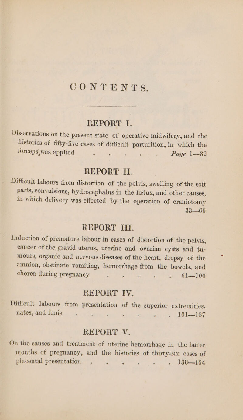 CONTENTS. REPORT Tf. Observations on the present state of operative midwifery, and the histories of fifty-five cases of difficult parturition, in which the forceps was applied ‘ z : : : Page 1—32 REPORT II. Difficult labours from distortion of the pelvis, swelling of the soft parts, convulsions, hydrocephalus in the foetus, and other causes, in which delivery was effected by the operation of craniotomy 33—60 REPORT III. Induction of premature labour in cases of distortion of the pelvis, cancer of the gravid uterus, uterine and ovarian cysts and tu- mours, organic and nervous diseases of the heart, dropsy of the amnion, obstinate vomiting, hemorrhage from the bowels, and chorea during pregnancy : ; : : - 61—100 REPORT IV. Difficult labours from presentation of the superior extremities, nates, and funis A ; : , : : © 101—137 REPORT V. On the causes and treatment of uterine hemorrhage in the latter months of pregnancy, and the histories of thirty-six cases of