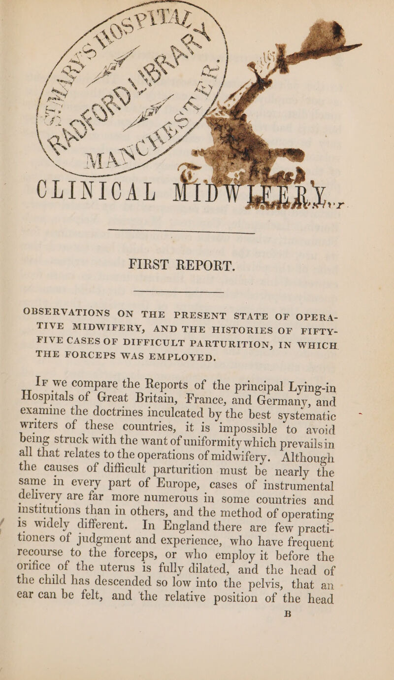 \ MAN o&gt; — CLINICAL WIDW OW Ren, FIRST REPORT. OBSERVATIONS ON THE PRESENT STATE OF OPERA- TIVE MIDWIFERY, AND THE HISTORIES OF FIFTY- FIVE CASES OF DIFFICULT PARTURITION, IN WHICH THE FORCEPS WAS EMPLOYED. Ir we compare the Reports of the principal Lying-in Hospitals of Great Britain, France, and Germany, and examine the doctrines inculcated by the best systematic writers of these countries, it is impossible to avoid being struck with the want of uniformity which prevailsin all that relates to the operations of midwifery. Although the causes of difficult parturition must be nearly the same in every part of Europe, cases of instrumental delivery are far more numerous in some countries and institutions than in others, and the method of operating is widely different. In England there are few practi- tioners of judgment and experience, who have frequent recourse to the forceps, or who employ it before the orifice of the uterus is fully dilated, and the head of the child has descended so low into the pelvis, that an ear can be felt, and the relative position of the head B