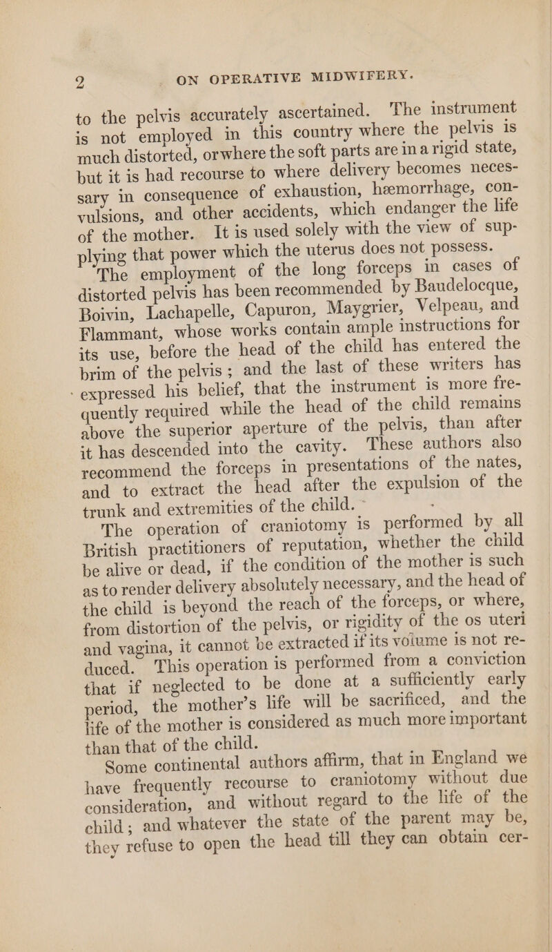 to the pelvis accurately ascertained. The instrument is not employed in this country where the pelvis is much distorted, orwhere the soft parts are inarigid state, but it is had recourse to where delivery becomes neces- sary in consequence of exhaustion, hemorrhage, con- vulsions, and other accidents, which endanger the life of the mother. It is used solely with the view of sup- plying that power which the uterus does not possess. The employment of the long forceps in cases of distorted pelvis has been recommended by Baudelocque, Boivin, Lachapelle, Capuron, Maygrier, Velpeau, and Flammant, whose works contain ample instructions for its use, before the head of the child has entered the brim of the pelvis; and the last of these writers has - expressed his belief, that the instrument is more fre- quently required while the head of the child remains above the superior aperture of the pelvis, than after *t has descended into the cavity. These authors also recommend the forceps in presentations of the nates, and to extract the head after the expulsion of the trunk and extremities of the child. ° The operation of craniotomy is performed by all British practitioners of reputation, whether the child be alive or dead, if the condition of the mother is such as to render delivery absolutely necessary, and the head of the child is beyond the reach of the forceps, or where, from distortion of the pelvis, or rigidity of the os uteri and vagina, it cannot be extracted if its volume is not re- duced. This operation is performed from a conviction that if neglected to be done at a sufficiently early eriod, the mother’s life will be sacrificed, and the life of the mother is considered as much more important than that of the child. Some continental authors affirm, that in England we have frequently recourse to craniotomy without due consideration, and without regard to the life of the child; and whatever the state of the parent may be, they refuse to open the head till they can obtain cer-