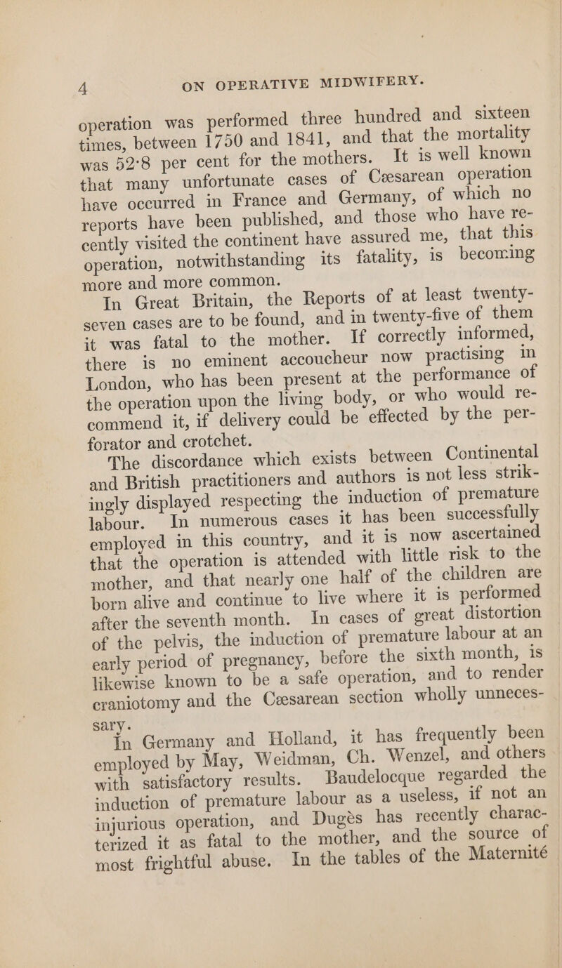 operation was performed three hundred and sixteen times, between 1750 and 1841, and that the mortality was 52°8 per cent for the mothers. It is well known that many unfortunate cases of Ceesarean operation have occurred in France and Germany, of which no reports have been published, and those who have re- cently visited the continent have assured me, that this operation, notwithstanding its fatality, is becoming more and more common. In Great Britain, the Reports of at least twenty- seven cases are to be found, and in twenty-five of them ‘+ was fatal to the mother. If correctly informed, there is no eminent accoucheur now practising in London, who has been present at the performance of the operation upon the living body, or who would re- commend it, if delivery could be effected by the per- forator and crotchet. The discordance which exists between Continental and British practitioners and authors is not less strik- ingly displayed respecting the induction of premature labour. In numerous cases it has been successfully employed in this country, and it is now ascertained that the operation is attended with little risk to the mother, and that nearly one half of the children are born alive and continue to live where it is performed after the seventh month. In cases of great distortion of the pelvis, the induction of premature labour at an early period of pregnancy, before the sixth month, is likewise known to be a safe operation, and to render craniotomy and the Ceesarean section wholly unneces- sary. in Germany and Holland, it has frequently been employed by May, Weidman, Ch. Wenzel, and others with satisfactory results. Baudelocque regarded the induction of premature labour as a useless, if not an injurious operation, and Duges has recently charac- terized it as fatal to the mother, and the source of most frightful abuse. In the tables of the Maternité