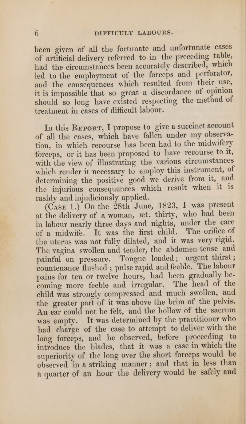 been given of all the fortunate and unfortunate cases of artificial delivery referred to in the preceding table, had the circumstances been accurately described, which led to the employment of the forceps and perforator, and the consequences which resulted from their use, it is impossible that so great a discordance of opinion should so long have existed respecting. the method of treatment in cases of difficult labour. In this Revort, I propose to give a succinct account of all the cases, which have fallen under my observa- tion, in which recourse has been had to the midwifery forceps, or it has been proposed to have recourse to it, with the view of illustrating the various circumstances which render it necessary to employ this instrument, of determining the positive good we derive from it, and the injurious consequences which result when it is rashly and injudiciously applied. (Case 1.) On the 28th June, 1823, I was present at the delivery of a woman, et. thirty, who had been in labour nearly three days and nights, under the care of a midwife. It was the first child. The orifice of the uterus was not fully dilated, and it was very rigid. The vagina swollen and tender, the abdomen tense and painful on pressure. Tongue loaded; urgent thirst ; countenance flushed ; pulse rapid and feeble. The labour pains for ten or twelve hours, had been gradually be- coming more feeble and irregular. The head of the child was strongly compressed and much swollen, and the greater part of it was above the brim of the pelvis. An ear could not be felt, and the hollow of the sacrum was empty. It was determined by the practitioner who had charge of the case to attempt to deliver with the long forceps, and he observed, before proceeding to introduce the blades, that it was a case in which the superiority of the long over the short forceps would be observed in a striking manner; and that in less than a quarter of an hour the delivery would be safely and