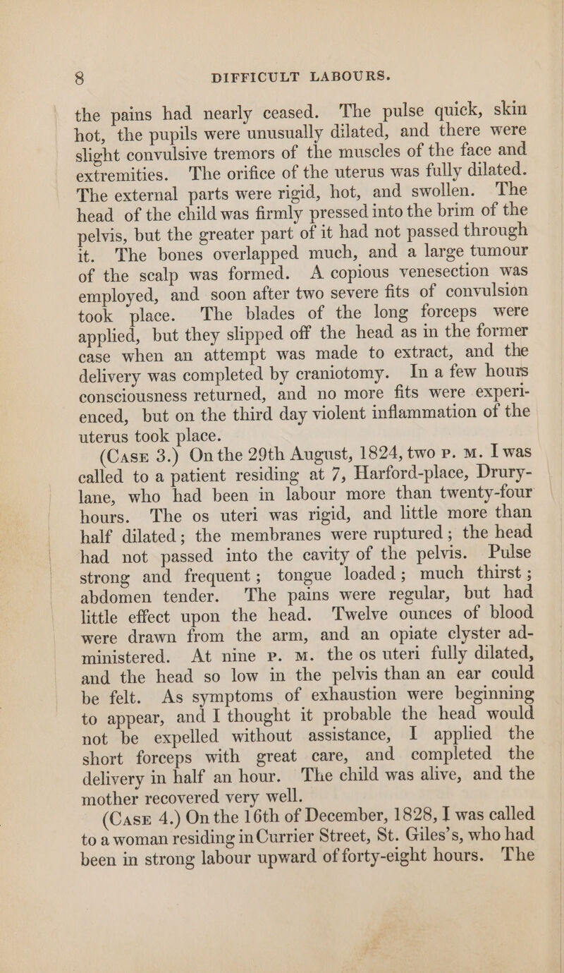 the pains had nearly ceased. The pulse quick, skin hot, the pupils were unusually dilated, and there were slight convulsive tremors of the muscles of the face and extremities. The orifice of the uterus was fully dilated. The external parts were rigid, hot, and swollen. The head of the child was firmly pressed into the brim of the pelvis, but the greater part of it had not passed through it. The bones overlapped much, and a large tumour of the scalp was formed. A copious venesection was employed, and soon after two severe fits of convulsion took place. The blades of the long forceps were applied, but they slipped off the head as in the former case when an attempt was made to extract, and the delivery was completed by craniotomy. In a few hours consciousness returned, and no more fits were experi- enced, but on the third day violent inflammation of the uterus took place. (Case 3.) Onthe 29th August, 1824, two Pp. M. I was called to a patient residing at 7, Harford-place, Drury- lane, who had been in labour more than twenty-four hours. The os uteri was rigid, and little more than half dilated; the membranes were ruptured ; the head had not passed into the cavity of the pelvis. Pulse strong and frequent; tongue loaded ; much thirst ; abdomen tender. The pains were regular, but had little effect upon the head. Twelve ounces of blood were drawn from the arm, and an opiate clyster ad- ministered. At nine p. m. the os uteri fully dilated, and the head so low in the pelvis than an ear could be felt. As symptoms of exhaustion were beginning to appear, and I thought it probable the head would not be expelled without assistance, I applied the short forceps with great care, and completed the delivery in half an hour. The child was alive, and the mother recovered very well. (Case 4.) On the 16th of December, 1828, J was called to a woman residing in Currier Street, St. Giles’s, who had been in strong labour upward of forty-eight hours. The