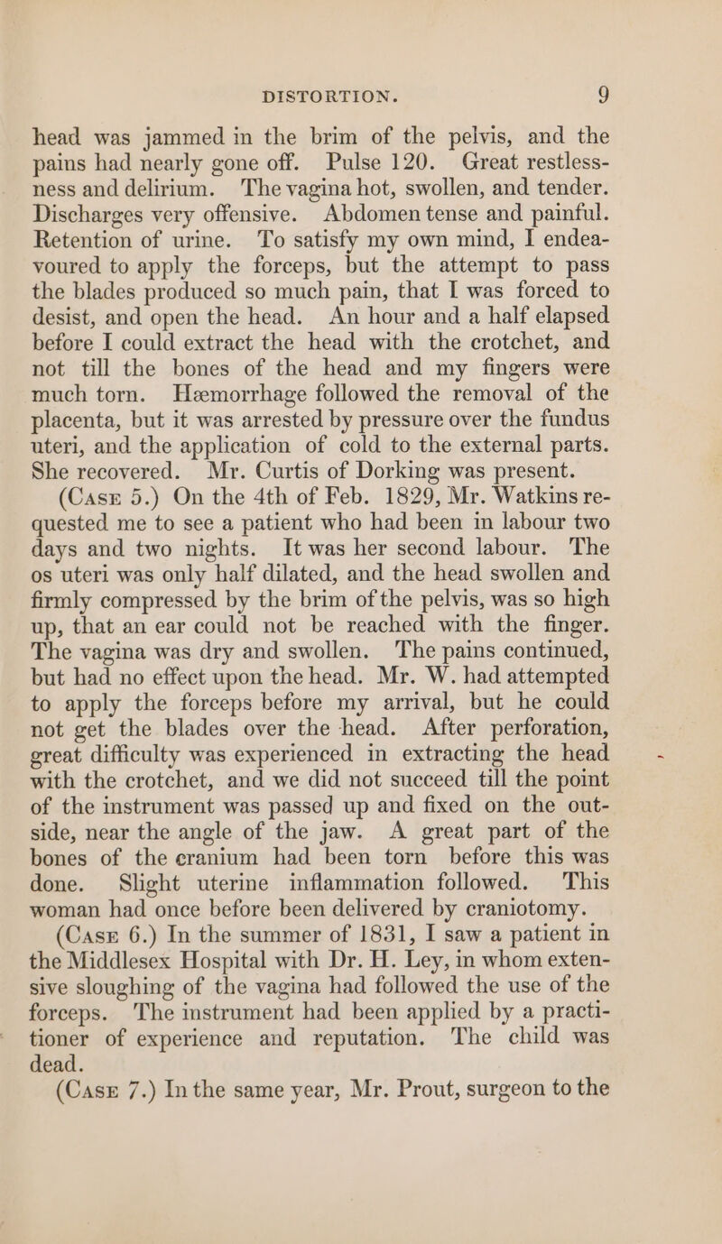 head was jammed in the brim of the pelvis, and the pains had nearly gone off. Pulse 120. Great restless- ness and delirium. The vagina hot, swollen, and tender. Discharges very offensive. Abdomen tense and painful. Retention of urine. To satisfy my own mind, I endea- voured to apply the forceps, but the attempt to pass the blades produced so much pain, that I was forced to desist, and open the head. An hour and a half elapsed before I could extract the head with the crotchet, and not till the bones of the head and my fingers were much torn. Hemorrhage followed the removal of the placenta, but it was arrested by pressure over the fundus uteri, and the application of cold to the external parts. She recovered. Mr. Curtis of Dorking was present. (Case 5.) On the 4th of Feb. 1829, Mr. Watkins re- quested me to see a patient who had been in labour two days and two nights. It was her second labour. The os uteri was only half dilated, and the head swollen and firmly compressed by the brim of the pelvis, was so high up, that an ear could not be reached with the finger. The vagina was dry and swollen. The pains continued, but had no effect upon the head. Mr. W. had attempted to apply the forceps before my arrival, but he could not get the blades over the head. After perforation, great difficulty was experienced in extracting the head with the crotchet, and we did not succeed till the point of the instrument was passed up and fixed on the out- side, near the angle of the jaw. &lt;A great part of the bones of the cranium had been torn before this was done. Slight uterine inflammation followed. This woman had once before been delivered by craniotomy. (Case 6.) In the summer of 1831, I saw a patient in the Middlesex Hospital with Dr. H. Ley, in whom exten- sive sloughing of the vagina had followed the use of the forceps. The instrument had been applied by a practi- tioner of experience and reputation. The child was dead. (Case 7.) Inthe same year, Mr. Prout, surgeon to the