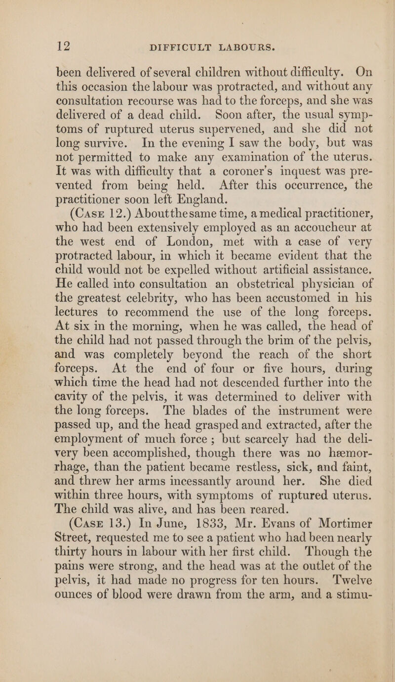 been delivered of several children without difficulty. On this occasion the labour was protracted, and without any consultation recourse was had to the forceps, and she was delivered of a dead child. Soon after, the usual symp- toms of ruptured uterus supervened, and she did not long survive. In the evening I saw the body, but was not permitted to make any examination of the uterus. It was with difficulty that a coroner's inquest was pre- vented from being held. After this occurrence, the practitioner soon left England. (Case 12.) Aboutthesame time, a medical practitioner, who had been extensively employed as an accoucheur at the west end of London, met with a case of very protracted labour, in which it became evident that the child would not be expelled without artificial assistance. He called into consultation an obstetrical physician of the greatest celebrity, who has been accustomed in his lectures to recommend the use of the long forceps. At six in the morning, when he was called, the head of the child had not passed through the brim of the pelvis, and was completely beyond the reach of the short forceps. At the end of four or five hours, during which time the head had not descended further into the cavity of the pelvis, it was determined to deliver with the long forceps. The blades of the instrument were passed up, and the head grasped and extracted, after the employment of much force ; but scarcely had the deli- very been accomplished, though there was no heemor- rhage, than the patient became restless, sick, and faint, and threw her arms incessantly around her. She died within three hours, with symptoms of ruptured uterus. The child was alive, and has been reared. (CasE 13.) In June, 1833, Mr. Evans of Mortimer Street, requested me to see a patient who had been nearly thirty hours in labour with her first child. Though the pains were strong, and the head was at the outlet of the pelvis, it had made no progress for ten hours. Twelve ounces of blood were drawn from the arm, and a stimu-