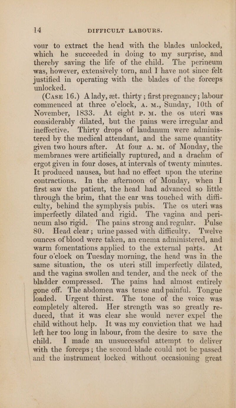 vour to extract the head with the blades unlocked, which he succeeded in doing to my surprise, and thereby saving the life of the child. The perineum was, however, extensively torn, and I have not since felt justified in operating with the blades of the forceps unlocked. (Casz 16.) A lady, et. thirty ; first pregnancy; labour commenced at three o’clock, a. m., Sunday, 10th of November, 1833. At eight p.m. the os uteri was considerably dilated, but the pains were irregular and ineffective. Thirty drops of laudanum were adminis- tered by the medical attendant, and the same quantity given two hours after. At four a. mM. of Monday, the membranes were artificially ruptured, and a drachm of ergot given in four doses, at intervals of twenty minutes. It produced nausea, but had no effect upon the uterine contractions. In the afternoon of Monday, when I first saw the patient, the head had advanced so little through the brim, that the ear was touched with diffi- culty, behind the symphysis pubis. The os uteri was imperfectly dilated and rigid. The vagina and peri- neum also rigid. The pains strong andregular. Pulse 80. Head clear; urine passed with difficulty. Twelve ounces of blood were taken, an enema administered, and warm fomentations applied to the external parts. At four o'clock on Tuesday morning, the head was in the same situation, the os uteri still imperfectly dilated, and the vagina swollen and tender, and the neck of the bladder compressed. The pains had almost entirely gone off. The abdomen was tense and painful. Tongue loaded. Urgent thirst. The tone of the voice was completely altered. Her strength was so greatly re- duced, that it was clear she would never expel the child without help. It was my conviction that we had left her too long in labour, from the desire to save the child. I made an unsuccessful attempt to deliver with the forceps; the second blade could not be passed and’ the instrument locked without occasioning great