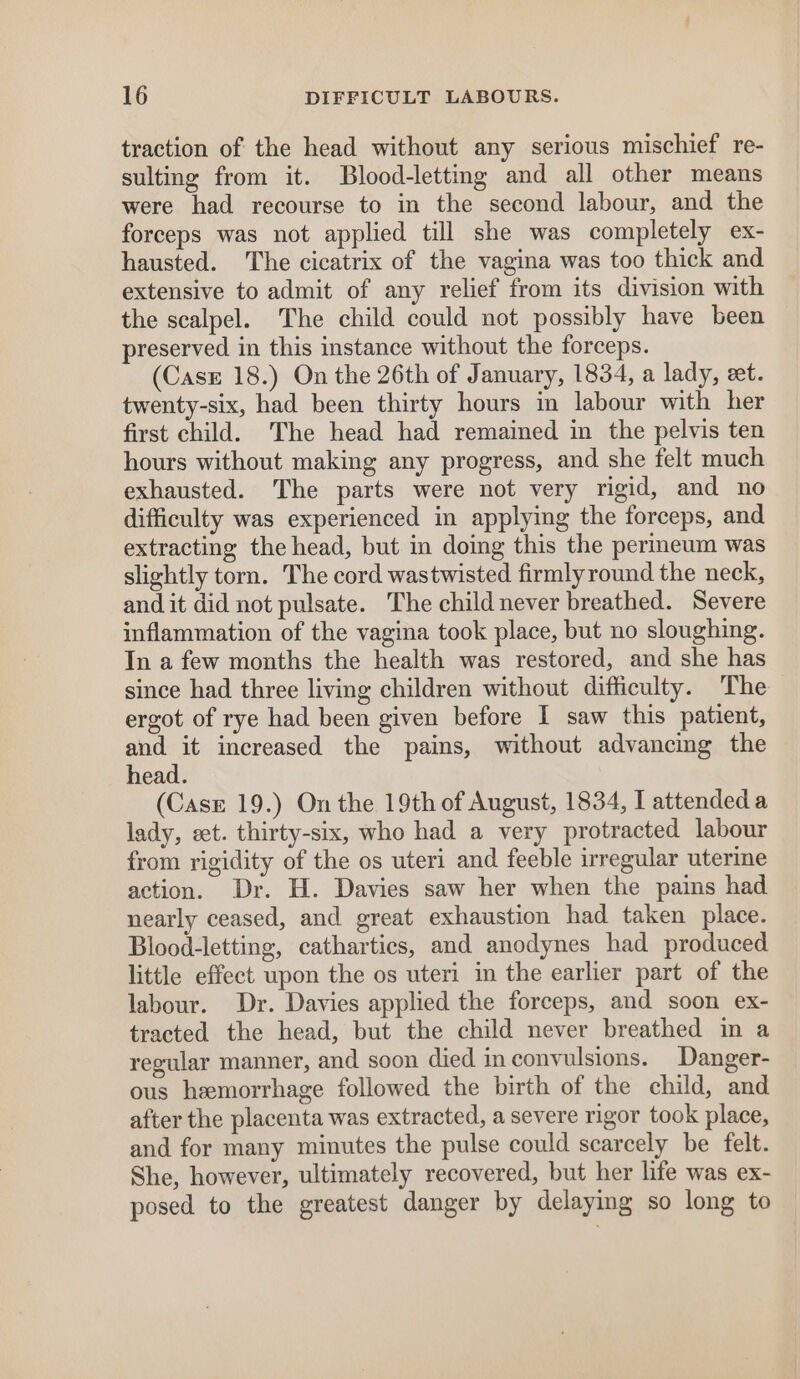 traction of the head without any serious mischief re- sulting from it. Blood-letting and all other means were had recourse to in the second labour, and the forceps was not applied till she was completely ex- hausted. ‘The cicatrix of the vagina was too thick and extensive to admit of any relief from its division with the scalpel. The child could not possibly have been preserved in this instance without the forceps. (Casr 18.) On the 26th of January, 1834, a lady, eet. twenty-six, had been thirty hours in labour with her first child. The head had remained in the pelvis ten hours without making any progress, and she felt much exhausted. The parts were not very rigid, and no difficulty was experienced in applying the forceps, and extracting the head, but in doing this the permeum was slightly torn. The cord wastwisted firmlyround the neck, and it did not pulsate. The child never breathed. Severe inflammation of the vagina took place, but no sloughing. In a few months the health was restored, and she has since had three living children without difficulty. The ergot of rye had been given before I saw this patient, ee increased the pains, without advancing the head. (Case 19.) On the 19th of August, 1834, I attended a lady, eet. thirty-six, who had a very protracted labour from rigidity of the os uteri and feeble irregular uterine action. Dr. H. Davies saw her when the pains had nearly ceased, and great exhaustion had taken place. Blood-letting, cathartics, and anodynes had produced little effect upon the os uteri in the earlier part of the labour. Dr. Davies applied the forceps, and soon ex- tracted the head, but the child never breathed in a regular manner, and soon died inconvulsions. Danger- ous hemorrhage followed the birth of the child, and after the placenta was extracted, a severe rigor took place, and for many minutes the pulse could scarcely be felt. She, however, ultimately recovered, but her life was ex- posed to the greatest danger by delaying so long to