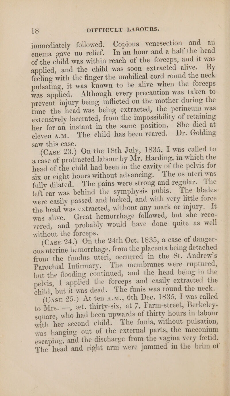 immediately followed. Copious venesection and an enema gave no relief. In an hour and a half the head of the child was within reach of the forceps, and it was applied, and the child was soon extracted alive. By feeling with the finger the umbilical cord round the neck pulsating, it was known to be alive when the forceps was applied. Although every precaution was taken to prevent injury being inflicted on the mother during the time the head was being extracted, the perineum was extensively lacerated, from the impossibility of retaining her for an instant in the same position. She died at eleven a.m. he child has been reared. Dr. Golding saw this case. (Case 23.) On the 18th July, 1835, I was called to a case of protracted labour by Mr. Harding, in which the head of the child had been in the cavity of the pelvis for six or eight hours without advancing. The os uteri was fully dilated. The pains were strong and regular. The left ear was behind the symphysis pubis. The blades were easily passed and locked, and with very little force the head was extracted, without any mark or injury. It was alive. Great hemorrhage followed, but she reco- vered, and probably would have done quite as well without the forceps. (Casx 24.) On the 24th Oct. 1835, a case of danger- ous uterine hemorrhage, from the placenta being detached from the fundus uteri, occurred in the St. Andrew’s Parochial Infirmary. The membranes were ruptured, but the flooding continued, and the head being in the pelvis, I applied the forceps and easily extracted the child, but it was dead. The faunis was round the neck. (Case 25.) At ten a.M., 6th Dec. 1835, I was called to Mrs. —, et. thirty-six, at 7, Farm-street, Berkeley- square, who had been upwards of thirty hours in labour with her second child. The funis, without pulsation, was hanging out of the external parts, the meconium escaping, and the discharge from the vagina very feetid. The head and right arm were jammed in the brim of