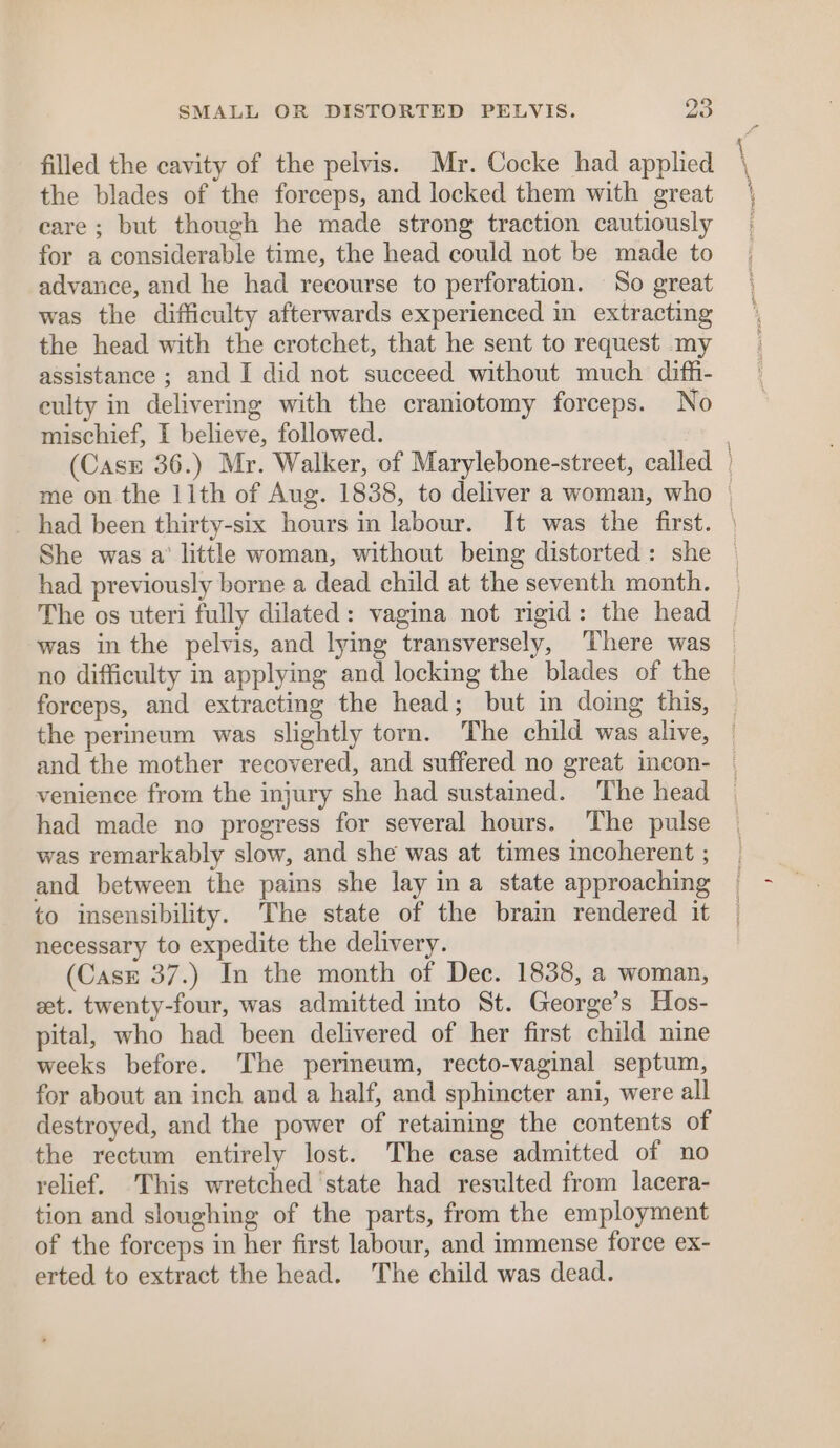 fo) SMALL OR DISTORTED PELVIS. oo filled the cavity of the pelvis. Mr. Cocke had applied the blades of the forceps, and locked them with great care ; but though he made strong traction cautiously for a considerable time, the head could not be made to advance, and he had recourse to perforation. So great was the difficulty afterwards experienced in extracting the head with the crotchet, that he sent to request my assistance ; and I did not succeed without much diffi- eulty in delivering with the craniotomy forceps. No mischief, I believe, followed. had previously borne a dead child at the seventh month. was in the pelvis, and lying transversely, There was forceps, and extracting the head; but in doing this, had made no progress for several hours. The pulse was remarkably slow, and she was at times incoherent ; and between the pains she lay in a state approaching to insensibility. The state of the brain rendered it necessary to expedite the delivery. (Cask 37.) In the month of Dec. 1838, a woman, eet. twenty-four, was admitted into St. George’s Hos- pital, who had been delivered of her first child nine weeks before. The permeum, recto-vaginal septum, for about an inch and a half, and sphincter ani, were all destroyed, and the power of retaining the contents of the rectum entirely lost. The case admitted of no relief. This wretched state had resulted from lacera- tion and sloughing of the parts, from the employment of the forceps in her first labour, and immense force ex- erted to extract the head. The child was dead.