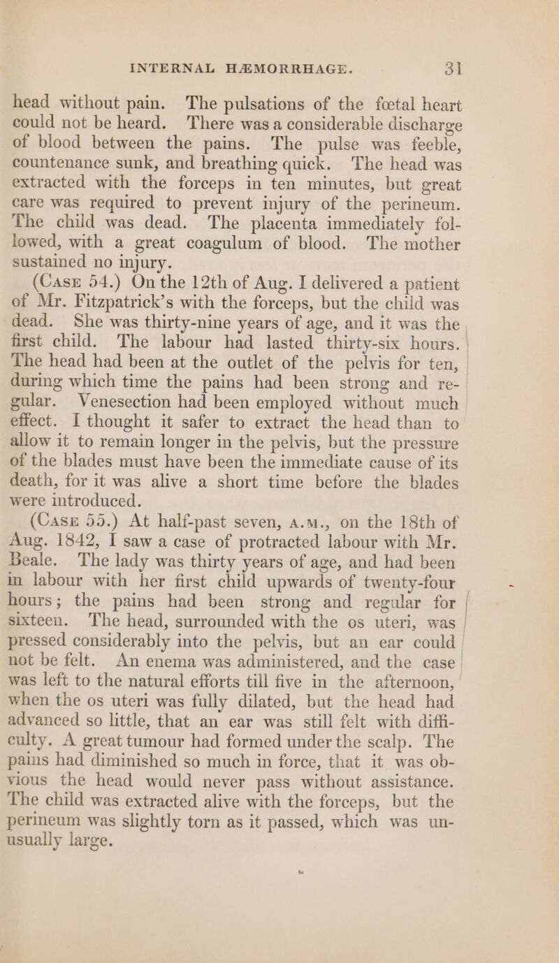 head without pain. The pulsations of the foctal heart could not be heard. There was a considerable discharge of blood between the pains. The pulse was feeble, countenance sunk, and breathing quick. The head was extracted with the forceps in ten minutes, but great care was required to prevent injury of the perineum. The child was dead. The placenta immediately fol- lowed, with a great coagulum of blood. The mother sustained no injury. (Case 54.) On the 12th of Aug. I delivered a patient of Mr. Fitzpatrick’s with the forceps, but the child was dead. She was thirty-nine years of age, and it was the first child. The labour had lasted thirty-six hours. The head had been at the outlet of the pelvis for ten, during which time the pains had been strong and re- gular. Venesection had been employed without much effect. I thought it safer to extract the head than to allow it to remain longer in the pelvis, but the pressure of the blades must have been the immediate cause of its death, for it was alive a short time before the blades were introduced. (Case 55.) At half-past seven, a.m., on the 18th of Aug. 1842, I saw a case of protracted labour with Mr. Beale. The lady was thirty years of age, and had been in labour with her first child upwards of twenty-four hours; the pains had been strong and regular for sixteen. The head, surrounded with the os uteri, was was left to the natural efforts till five in the afternoon, when the os uteri was fully dilated, but the head had advanced so little, that an ear was still felt with diffi- culty. A great tumour had formed under the scalp. The pains had diminished so much in force, that it was ob- vious the head would never pass without assistance. The child was extracted alive with the forceps, but the perineum was slightly torn as it passed, which was un- usually large. ——__