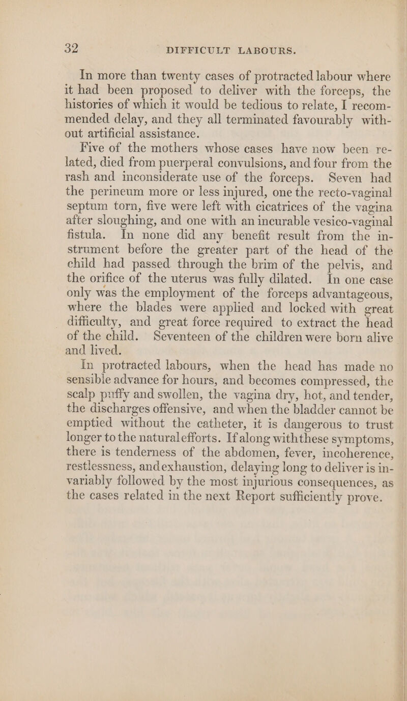 In more than twenty cases of protracted labour where it had been proposed to deliver with the forceps, the histories of which it would be tedious to relate, I recom- mended delay, and they all terminated favourably with- out artificial assistance. Five of the mothers whose cases have now been re- lated, died from puerperal convulsions, and four from the rash and inconsiderate use of the forceps. Seven had the perineum more or less injured, one the recto-vaginal septum torn, five were left with cicatrices of the vagina atter sloughing, and one with an incurable vesico-vaginal fistula. Im none did any benefit result from the in- strument before the greater part of the head of the child had passed. through the brim of the pelvis, and the orifice of the uterus was fully dilated. In one case only was the employment of the forceps advantageous, where the blades were applied and locked with great _ difficulty, and great force required to extract the head of the child. Seventeen of the children were born alive and. lived. In protracted labours, when the head has made no sensible advance for hours, and becomes compressed, the scalp puffy and swollen, the vagina dry, hot, and tender, the discharges offensive, and when the bladder cannot be emptied without the catheter, it is dangerous to trust longer to the naturalefforts. If along withthese symptoms, there is tenderness of the abdomen, fever, incoherence, restlessness, andexhaustion, delaying long to deliver is in- variably followed by the most injurious consequences, as the cases related in the next Report sufficiently prove.