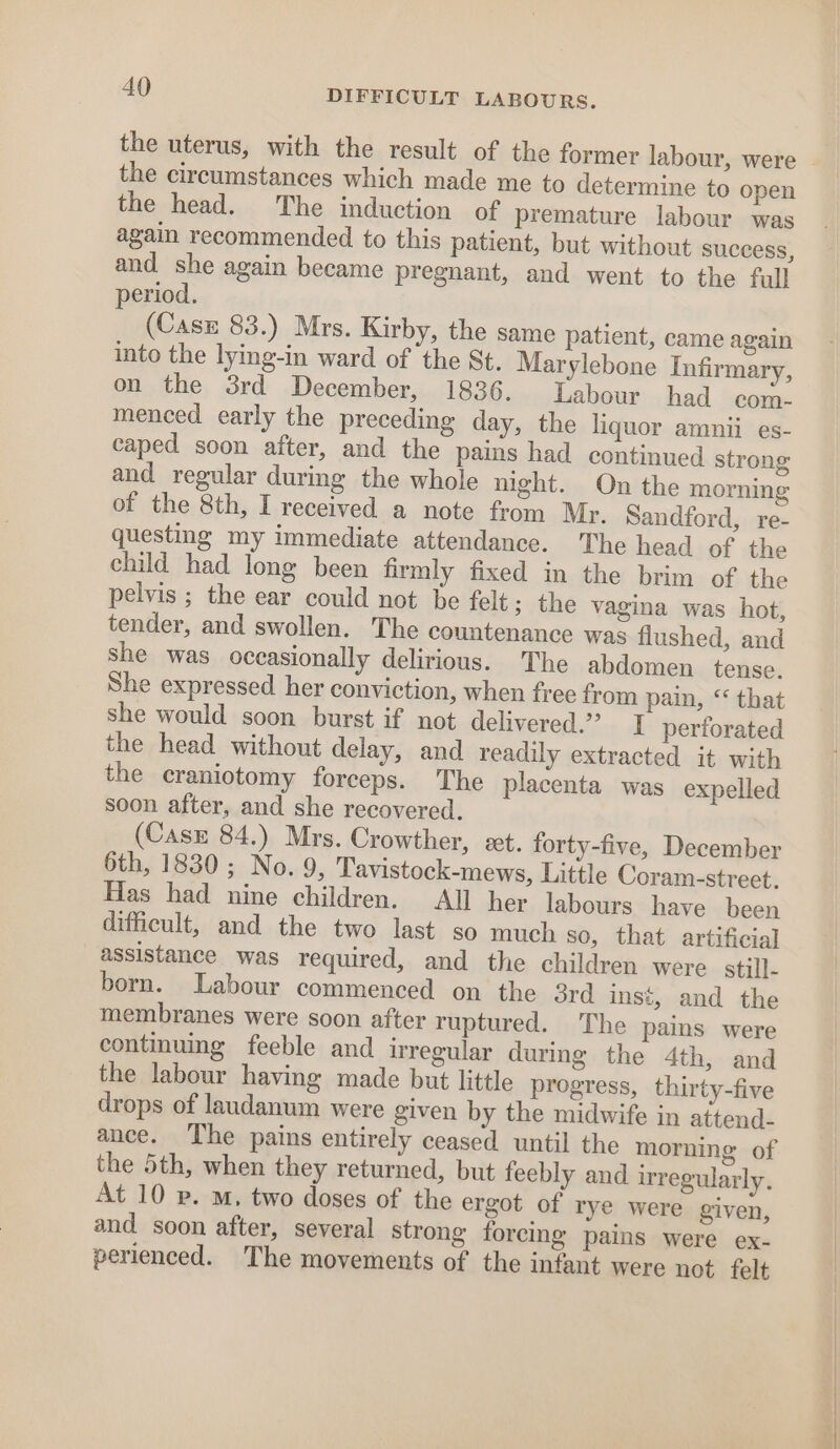 the uterus, with the result of the former labour, were the circumstances which made me to determine to open the head. The induction of premature labour was again recommended to this patient, but without success, and she again became pregnant, and went. to the full period. (Casz 83.) Mrs. Kirby, the same patient, came again into the lying-in ward of ‘the St. Marylebone Infirmary, on the 3rd December, 1836. Labour had com- menced early the preceding day, the liquor amnii es- caped soon after, and the pains had continued strong and regular during the whole night. On the morning of the 8th, I received a note from Mr. Sandford, re- questing my immediate attendance. The head of the child had long been firmly fixed in the brim of the pelvis ; the ear could not be felt; the vagina was hot, tender, and swollen. The countenance was flushed, and She was occasionally delirious. The abdomen tense. She expressed her conviction, when free from pain, “ that she would soon burst if not delivered.” I perforated the head without delay, and readily extracted it with the craniotomy forceps. The placenta was expelled soon after, and she recovered. (Casz 84.) Mrs. Crowther, et. forty-five, December 6th, 1830; No. 9, Tavistock-mews, Little Coram-street. Has had nine children. All her labours have been difficult, and the two last so much so, that artificial assistance was required, and the children were still- born. Labour commenced on the ord inst, and the membranes were soon after ruptured. The pains were continuing feeble and irregular during the 4th, and the labour having made but little progress, thirty-five drops of laudanum were given by the midwife in attend- ance. ‘The pains entirely ceased until the morning of the 5th, when they returned, but feebly and irregularly. At 10 p. m, two doses of the ergot of rye were given, and soon after, several strong forcing pains were ex- perienced. The movements of the infant were not felt